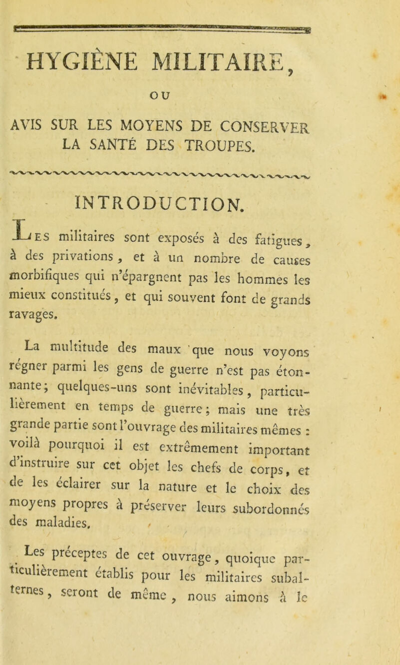 ou AVIS SUR LES MOYENS DE CONSERVER LA SANTÉ DES TROUPES. INTRODUCTION. Les militaires sont exposés à des fatigues, à des privations , et à un nombre de causes morbifiques qui n’épargnent pas les hommes les mieux constitues j et qui souvent font de grands ravages. La multitude des maux que nous voyons régner parmi les gens de guerre n’est pas éton- nante; quelques-uns sont inévitables, particu- lièrement en temps de guerre; mais une très grande partie sont l’ouvrage des militaires mêmes : voilà pourquoi il est extrêmement important d’instruire sur cet objet les chefs de corps, et de les éclairer sur la nature et le choix des moyens propres à préserver leurs subordonnés des maladies, / ^ Les préceptes de cet ouvrage, quoique par- ticulièrement établis pour les militaires subal- ternes , seront de même , nous aimons h le