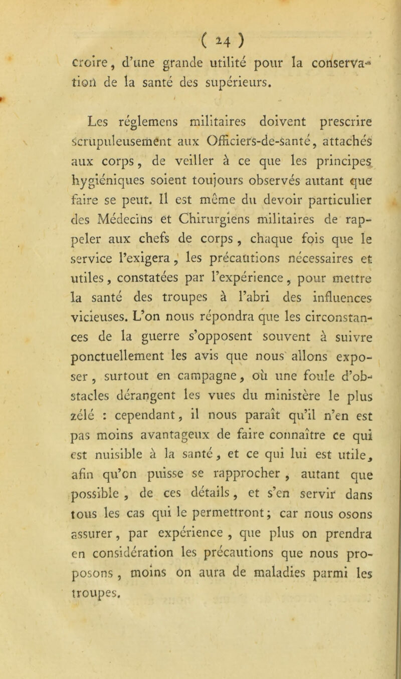 ( ) croire, d’une grande utilité pour la conserva-* tion de la santé des supérieurs. I ^ Les réglemens militaires doivent prescrire scrupuleusement aux Officiers-de-santé, attachés aux corps, de veiller à ce que les principes hygiéniques soient toujours observés autant que faire se peut. Il est même du devoir particulier des Médecins et Chirurgiens militaires de rap- peler aux chefs de corps , chaque fois que le service l’exigerales précautions nécessaires et utiles, constatées par l’expérience, pour mettre la santé des troupes à l’abri des influences vicieuses. L’on nous répondra que les circonstan- ces de la guerre s’opposent souvent à suivre ponctuellement les avis que nous' allons expo- ser , surtout en campagne, ou une foule d’ob-- stades dérangent les vues du ministère le plus zélé : cependant, il nous paraît qu’il n’en est pas moins avantageux de faire connaître ce qui est nuisible à la santé, et ce qui lui est utile, afin qu’on puisse se rapprocher , autant que possible 5 de ces détails, et s’en servir dans tous les cas qui le permettront; car nous osons assurer, par expérience , que plus on prendra en considération les précautions que nous pro- posons , moins on aura de maladies parmi les troupes.