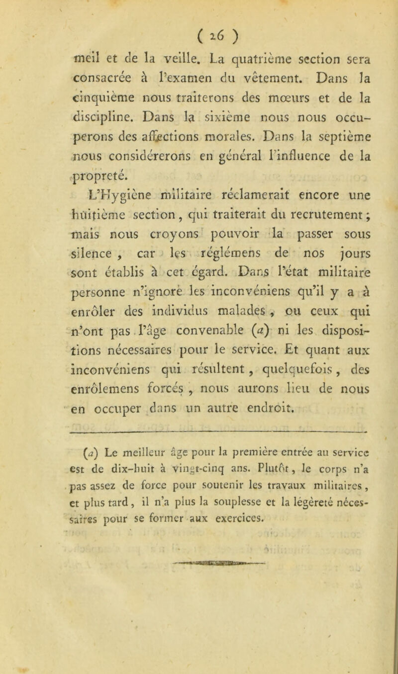 ( ) meil et de la veille. La quatrième section sera consacrée à l’examen du vêtement. Dans la cinquième nous traiterons des mœurs et de la discipline. Dans la sixième nous nous occu- perons des alïections morales. Dans la septième nous considérerons en général l’influence de la propreté. L’Hygiène militaire réclamerait encore une huitième section , qui traiterait du recrutement ; mais nous croyons pouvoir -la passer sous silence , car ■! les < réglén^ens de nos jours sont établis à cet égard. Dans l’état militaire personne n’ignorè les inconvéniens qu’il y a à enrcMer des individus malades , ou ceux qui n’ont pas. l’âge convenable (a)- ni les disposi- tions nécessaires pour le service. Et quant aux inconvéniens qui résultent, quelquefois, des enrôlemens forcés , nous aurons lieu de nous ■ en occuper dans un autre endroit. (a) Le meilleur âge pour la première entrée au service est de dix-liuit à vingt-cinq ans. Plutôt, le corps n’a pas assez de force pour soutenir les travaux militaires , et plus tard, il n’a plus la souplesse et la légèreté néces- saires pour se former aux exercices.