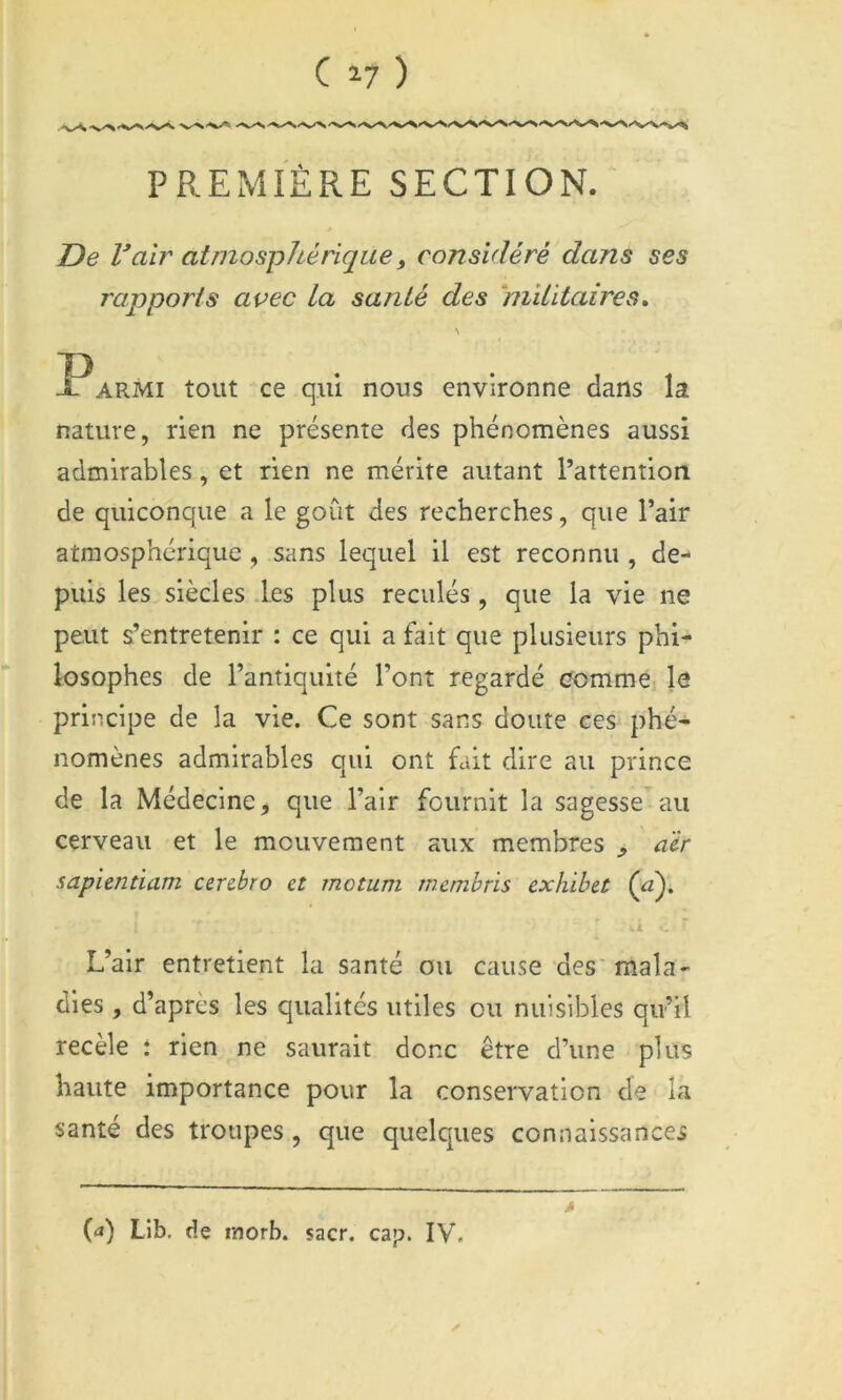 PREMIÈRE SECTION. De Valr atmosphérique^ considéré dans ses rapports avec La santé des ‘niîtitaires» \ ?armi tout ce qui nous environne dans la nature, rien ne présente des phénomènes aussi admirables, et rien ne mérite autant l’attention de quiconque a le goût des recherches, que l’air atmosphérique , sans lequel il est reconnu , de- puis les siècles .les plus reculés, que la vie ne peut s’entretenir : ce qui a fait que plusieurs phi- losophes de l’antiquité l’ont regardé comme le principe de la vie. Ce sont sans doute ces phé- nomènes admirables qui ont fait dire au prince de la Médecine, que l’air fournit la sagesse au cerveau et le mouvement aux membres , aïr sapientiam cerdro et motum rncmbris cxhihet (û). . i L’air entretient la santé ou cause des mala^ dies, d’après les qualités utiles ou nuisibles qu’il recèle : rien ne saurait donc être d’une plus haute importance pour la conservation de la santé des troupes , que quelques connaissances {(i) Lib. de rnorb. sacr. cap. IV.