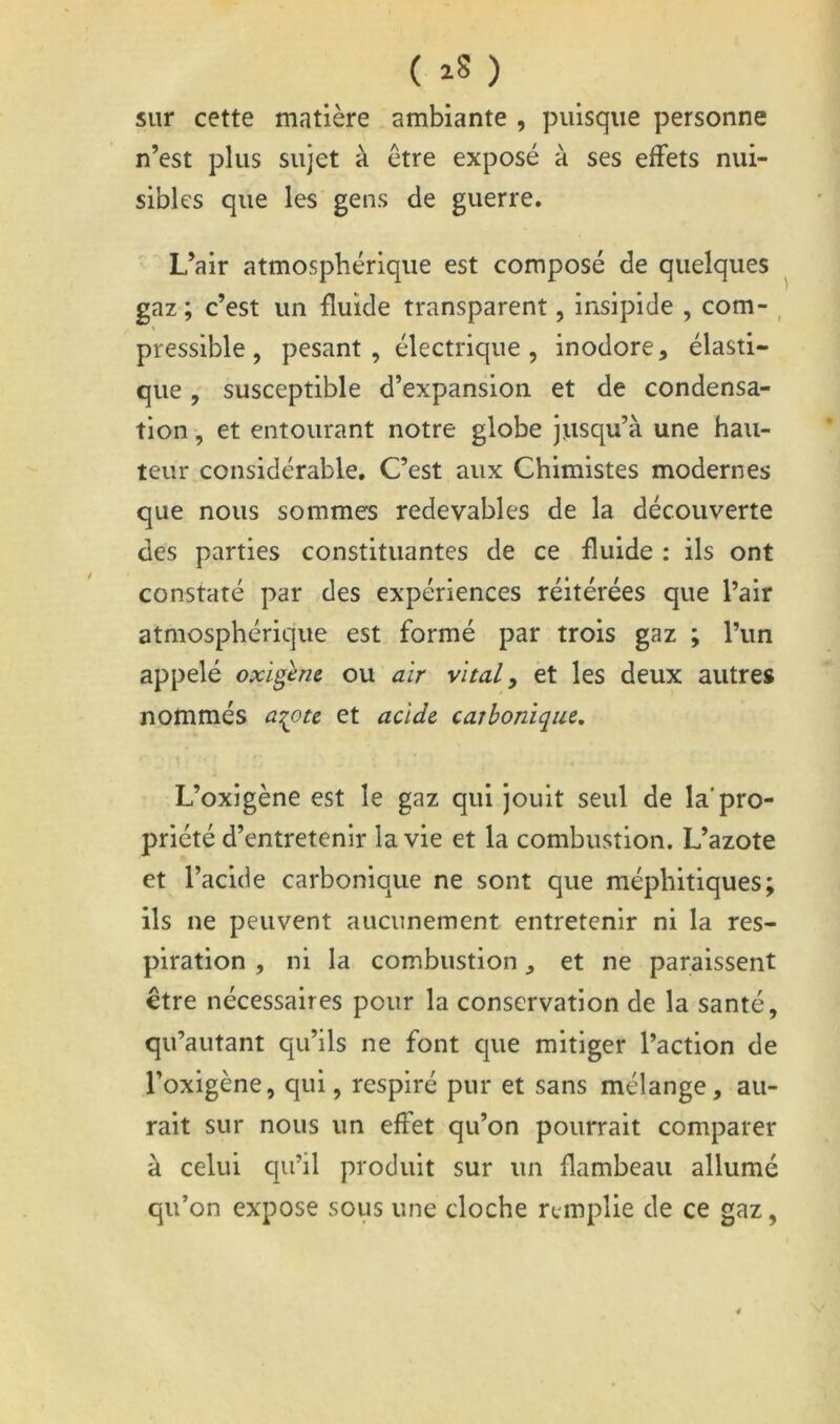 sur cette matière ambiante , puisque personne n’est plus sujet à être exposé à ses effets nui- sibles que les gens de guerre. L’air atmosphérique est composé de quelques gaz ; c’est un fluide transparent, insipide , com- , pressible, pesant , électrique , inodore, élasti- que , susceptible d’expansion et de condensa- tion , et entourant notre globe jusqu’à une hau- teur considérable. C’est aux Chimistes modernes que nous sommes redevables de la découverte des parties constituantes de ce fluide : ils ont constaté par des expériences réitérées que l’air atmosphérique est formé par trois gaz ; l’un appelé oxigènc ou air vital y et les deux autres nommés a:^ote et acide carbonique. L’oxigène est le gaz qui jouit seul de la'pro- priété d’entretenir la vie et la combustion. L’azote et l’acide carbonique ne sont que méphitiques; ils ne peuvent aucunement entretenir ni la res- piration , ni la combustion ^ et ne paraissent être nécessaires pour la conservation de la santé, qu’autant qu’ils ne font que mitiger l’action de l’oxigène, qui, respiré pur et sans mélange, au- rait sur nous un effet qu’on pourrait comparer à celui qu’il produit sur un flambeau allumé qu’on expose sous une cloche remplie de ce gaz, 4