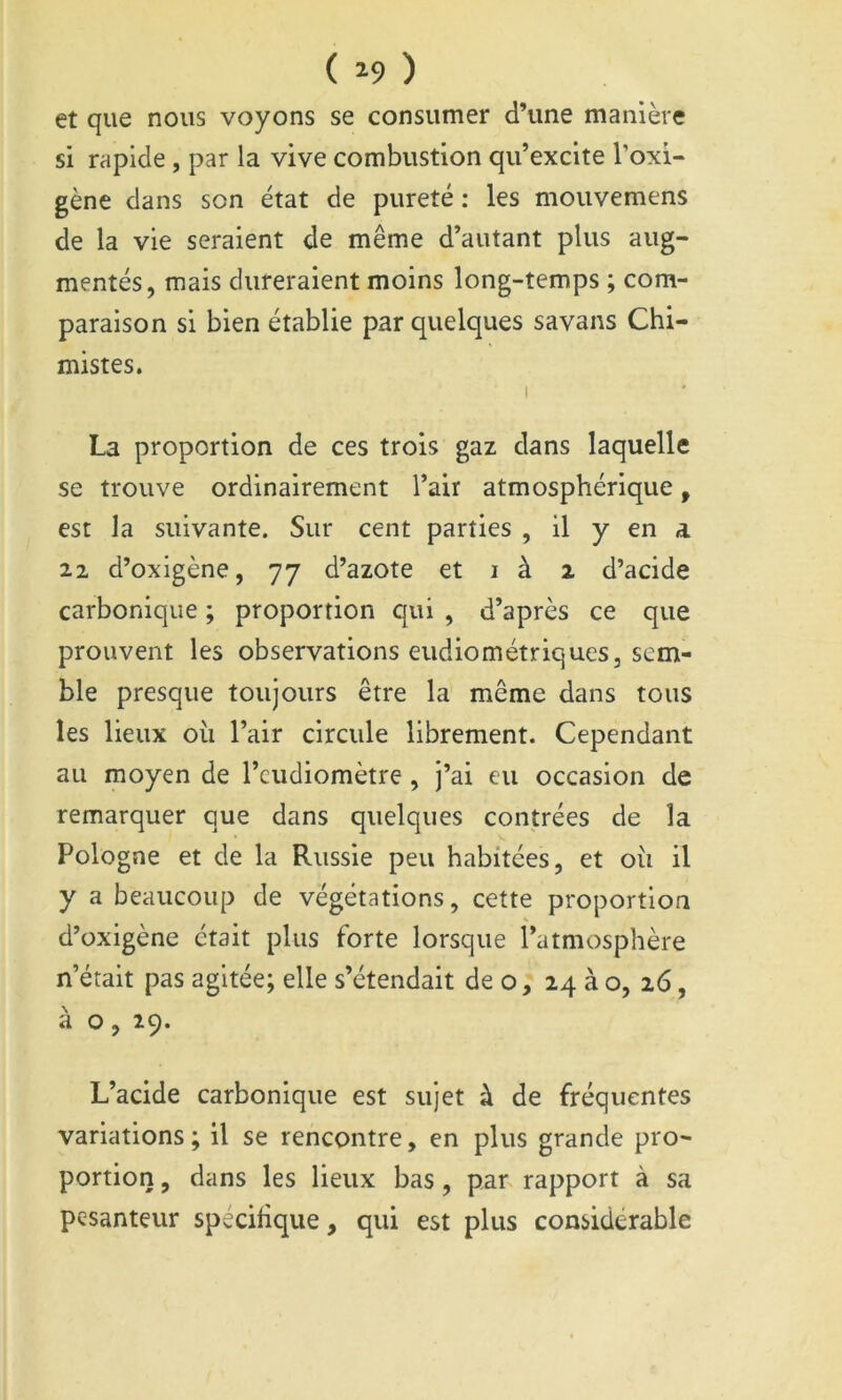 ( ^9 ) et que nous voyons se consumer d’une manière si rapide, par la vive combustion qu’excite l’oxi- gène dans son état de pureté : les mouvemens de la vie seraient de même d’autant plus aug- mentés, mais dureraient moins long-temps ; com- paraison si bien établie par quelques savans Chi- mistes. I La proportion de ces trois gaz dans laquelle se trouve ordinairement l’air atmosphérique, est la suivante. Sur cent parties , il y en a 22 d’oxigène, 77 d’azote et i à 2 d’acide carbonique ; proportion qui , d’après ce que prouvent les observations eiidiométriques, sem- ble presque toujours être la même dans tous les lieux où l’air circule librement. Cependant au moyen de l’cudiomètre , j’ai eu occasion de remarquer que dans quelques contrées de la Pologne et de la Russie peu habitées, et où il y a beaucoup de végétations, cette proportion d’oxigène était plus forte lorsque l’atmosphère n’était pas agitée; elle s’étendait de o, 24 à o, 26, à o, 19. L’acide carbonique est sujet à de fréquentes variations ; il se rencontre, en plus grande pro- portion , dans les lieux bas, par rapport à sa pesanteur spécifique, qui est plus considérable