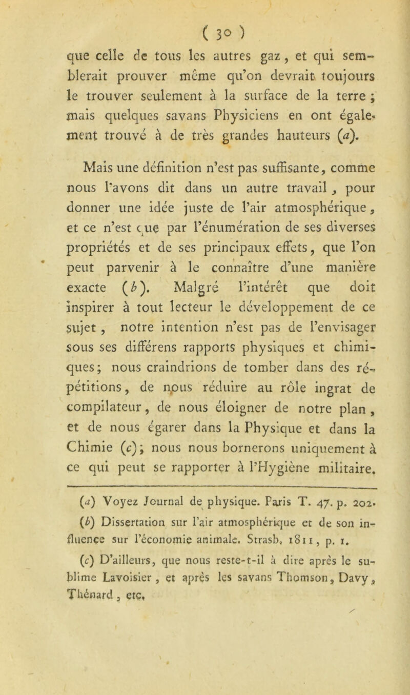 ( 3° ) que celle de tous les autres gaz, et qui sem- blerait prouver même qu’on devrait toujours le trouver seulement à la surface de la terre ; mais quelques savans Physiciens en ont égale- ment trouvé à de très grandes hauteurs (a). Mais une définition n’est pas suffisante, comme nous l'avons dit dans un autre travail , pour donner une idée juste de l’air atmosphérique, et ce n’est que par l’énumération de ses diverses propriétés et de ses principaux effets, que l’on peut parvenir à le connaître d’une manière exacte (^). Malgré l’intérêt que doit inspirer à tout lecteur le développement de ce sujet , notre intention n’est pas de l’envisager sous ses différens rapports physiques et chimi- ques; nous craindrions de tomber dans des ré-^ pétitions, de n^ous réduire au rôle ingrat de compilateur, de nous éloigner de notre plan , et de nous égarer dans la Physique et dans la Chimie (c); nous nous bornerons uniquement à ce qui peut se rapporter à l’Hygiène militaire. {a) Voyez Journal de physique. Paris T. 47. p. 202. (/>) Dissertation sur Pair atmosphérique et de son in- fluence sur l’économie animale. Strasb, 1811, p. i, (c) D’ailleurs, que nous reste-t-il à dire après le su- blime Lavoisier, et après les savans Thomson, Davy, Thénard, etc.