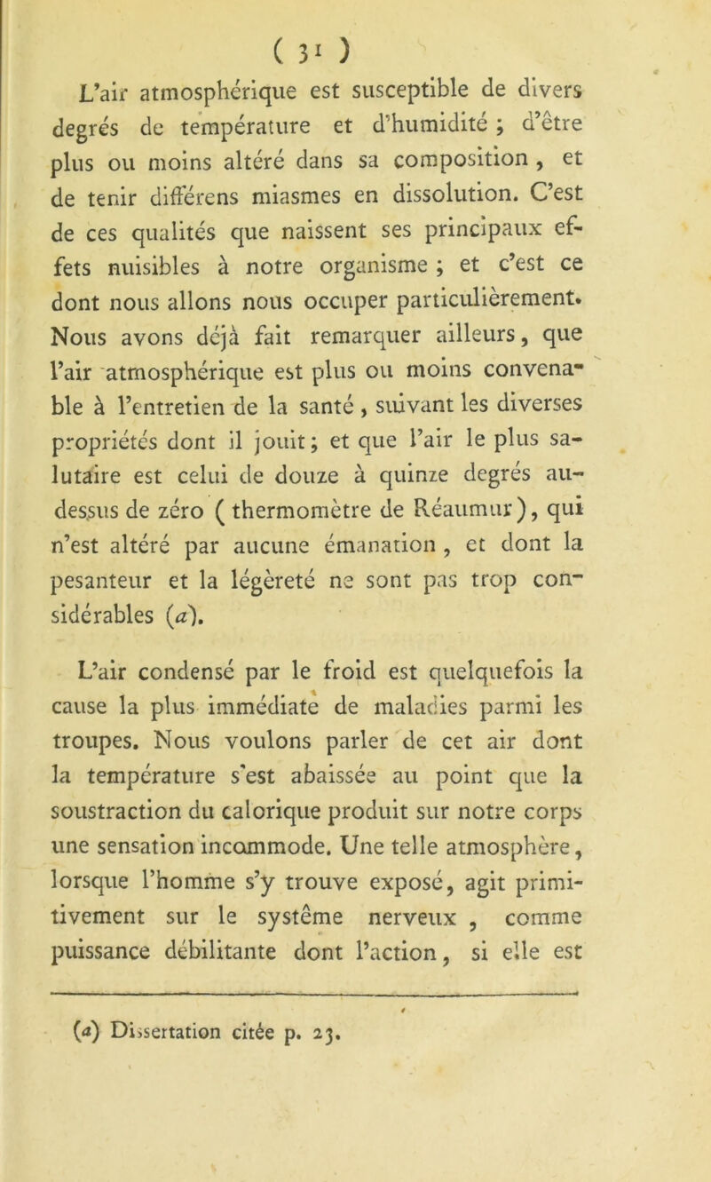 ( 5‘ ) L’aif atmosphérique est susceptible de divers degrés de température et d’humidité ; d’être plus ou moins altéré dans sa composition , et de tenir didérens miasmes en dissolution. C’est de ces qualités que naissent ses principaux ef- fets nuisibles à notre organisme ; et c’est ce dont nous allons nous occuper particulièrement. Nous avons déjà fait remarquer ailleurs, que l’air atmosphérique est plus ou moins convena* ble à l’entretien de la santé , suivant les diverses propriétés dont il jouit ; et que l’air le plus sa- lutaire est celui de douze à quinze degrés au- dessus de zéro ( thermomètre de Réaumur), qui n’est altéré par aucune émanation , et dont la pesanteur et la légèreté ne sont pas trop con- sidérables (a). L’air condensé par le froid est quelquefois la cause la plus immédiate de maladies parmi les troupes. Nous voulons parler de cet air dont la température s'est abaissée au point que la soustraction du calorique produit sur notre corps une sensation incommode. Une telle atmosphère, lorsque l’homme s’y trouve exposé, agit primi- tivement sur le système nerveux , comme puissance débilitante dont l’action, si elle est (<ï) Dissertation citée p. 23.