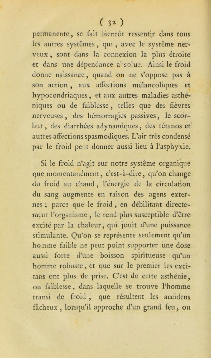 ( 3^ ) permanente, se fait bientôt ressentir dans tous les autres systèmes, qui , avec le système ner- veux , sont dans la connexion la plus étroite et clans une dépendance ab solue. Ainsi le froid donne naissance, quand on ne s’oppose pas à son action , aux affections mélancoliques et hypocondriaques, et aux autres maladies asthé- niques ou de faiblesse, telles que des fièvres nerveuses , des hémorragies passives, le scor- but, des diarrhées adynamiques, des tétanos et autres affections spasmodiques. L’air très condensé par le froid peut donner aussi lieu à l’asphyxie. Si le froid n’agit sur notre système organique que momentanément, c’est-à-dire, qu’on change du froid au chaud, l’énergie de la circulation du sang augmente en raison des agens exter- nes ; parce que le froid, en débilitant directe- ment l’organisme , le rend plus susceptible d’être excité par la chaleur, qui jouit d’une puissance stimulante. Qu’on se représente seulement qu’un homme faible ne peut point supporter une dose aussi forte d’une boisson spiritueuse qu’un homme robuste, et que sur le premier les exci- tans ont plus de prise. C’est de cette asthénie, ou faiblesse, dans laquelle se trouve l’homme transi de froid , que résultent les accidens fâcheux, lorsqu’il approche d’un grand feu, ou