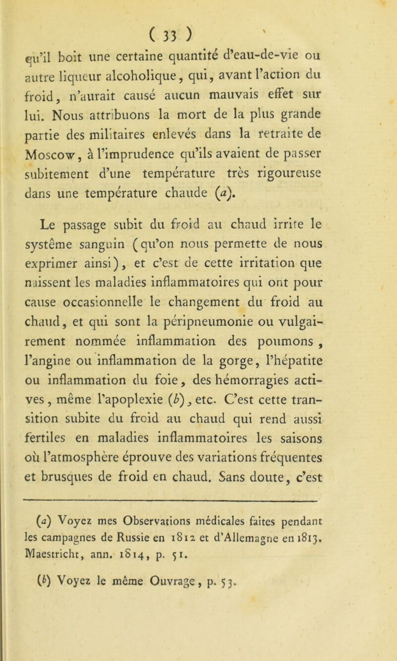 qu’il boit une certaine quantité d’eau-de-vie ou autre liqueur alcoholique, qui, avant l’action du froid, n’aurait causé aucun mauvais effet sur lui. Nous attribuons la mort de la plus grande partie des militaires enlevés dans la retraite de Moscow, à l’imprudence qu’ils avaient de passer subitement d’une température très rigoureuse dans une température chaude (a). Le passage subit du froid au chaud irrite le système sanguin (qu’on nous permette de nous exprimer ainsi), et c’est de cette irritation que naissent les maladies inflammatoires qui ont pour cause occasionnelle le changement du froid au chaud, et qui sont la péripneumonie ou vulgai- rement nommée inflammation des poumons , l’angine ou inflammation de la gorge, l’hépatite ou inflammation du foie, des hémorragies acti- ves , même l’apoplexie (b) ^ etc. C’est cette tran- sition subite du froid au chaud qui rend aussi fertiles en maladies inflammatoires les saisons où l’atmosphère éprouve des variations fréquentes et brusques de froid en chaud. Sans doute, c’est (a) Voyez mes Observations médicales faites pendant les campagnes de Russie en 1812 et d’Allemagne en 1813. Maesiricht, ann, 1S14, p. 51. {b) Voyez le même Ouvrage, p. 33.