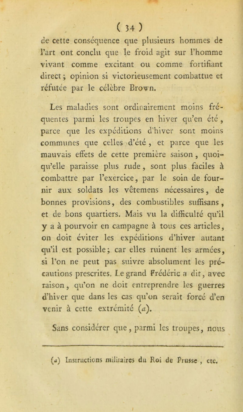 de cette conséquence que plusieurs hommes de l’art ont conclu que le froid agit sur l’homme vivant comme excitant ou comme fortifiant direct ; opinion si victorieusement combattue et réfutée par le célèbre Brown. Les maladies sont ordinairement moins fré- quentes parmi les troupes en hiver qu’en été , parce que les expéditions d'hiver sont moins communes que celles 'd’été , et parce que les mauvais effets de cette première saison , quoi- qu’elle paraisse plus rude, sont plus faciles à combattre par l’exercice, par le soin de four- nir aux soldats les vêtemens nécessaires, de bonnes provisions, des combustibles suffisans , et de bons quartiers. Mais vu la difficulté qu’il y a à pourvoir en campagne à tous ces articles, on doit éviter les expéditions d’hiver autant qu’il est possible; car elles ruinent les armées, si l’on ne peut pas suivre absolument les pré- cautions prescrites. Legrand Frédéric a dit, avec raison, qu’on ne doit entreprendre les guerres d’hiver que dans les cas qu’on serait forcé d’en venir à cette extrémité (a). Sans considérer que, parmi les troupes, nous (a) Instructions militaires du Roi de Prusse , etc. /