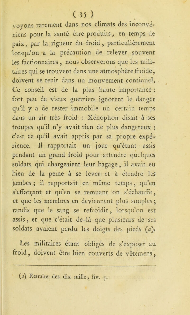 voyons rarement dans nos climats des inconvé- niens pour la santé être produits, en temps de paix, par la rigueur du froid , particulièrement lorsqu’on *a la précaution de relever souvent les factionnaires , nous observerons que les mili- taires qui se trouvent dans une atmosphère froide, doivent se tenir dans un mouvement continuel. Ce conseil est de la plus haute importance ; fort peu de vieux guerriers ignorent le danger qu’il y a de rester immobile un certain temps dans un air très froid : Xénophon disait à ses troupes qu’il n’y avait rien de plus dangereux : c’est ce qu’il avait appris par sa propre expé- rience. Il rapportait un jour qu’étant assis pendant un grand froid pour attendre quelques soldats qui chargeaient leur bagage, il avait eu bien de la peine à se lever et à étendre les jambes ; il rapportait en même temps, qu’en s’efforçant et qu’en se remuant on s’échauffe, et que les membres en deviennent plus souples ; tandis que le sang se refroidit, lorsqu’on est assis, et que c’était de-là que plusieurs de ses soldats avaient perdu les doigts des pieds Ça)» Les militaires étant obligés de s’exposer au froid, doivent être bien couverts de vêtemens, (a) Retraite des dix mille, iiv. 5.