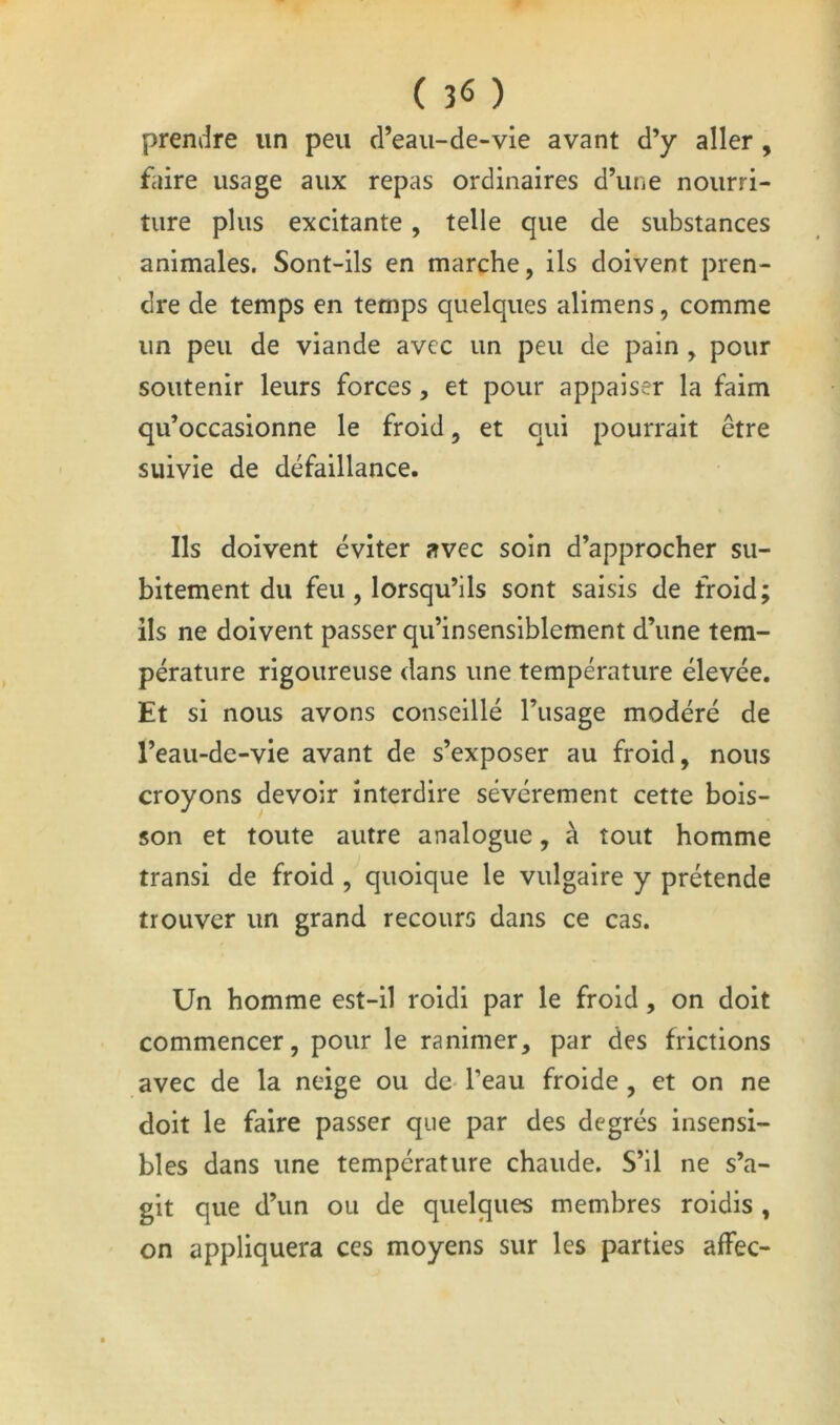( 3^ ) prendre un peu d’eaii-de-vie avant d’y aller , faire usage aux repas ordinaires d’une nourri- ture plus excitante, telle que de substances animales. Sont-ils en marche, ils doivent pren- dre de temps en temps quelques alimens, comme un peu de viande avec un peu de pain , pour soutenir leurs forces, et pour appaiser la faim qu’occasionne le froid, et qui pourrait être suivie de défaillance. Ils doivent éviter avec soin d’approcher su- bitement du feu, lorsqu’ils sont saisis de froid; ils ne doivent passer qu’insensiblement d’une tem- pérature rigoureuse dans une température élevée. Et si nous avons conseillé l’usage modéré de l’eau-de-vie avant de s’exposer au froid, nous croyons devoir interdire sévèrement cette bois- son et toute autre analogue, à tout homme transi de froid , quoique le vulgaire y prétende trouver un grand recours dans ce cas. Un homme est-il roidi par le froid, on doit commencer, pour le ranimer, par des frictions avec de la neige ou de- l’eau froide , et on ne doit le faire passer que par des degrés insensi- bles dans une température chaude. S’il ne s’a- git que d’un ou de quelques membres roidis , on appliquera ces moyens sur les parties affec-