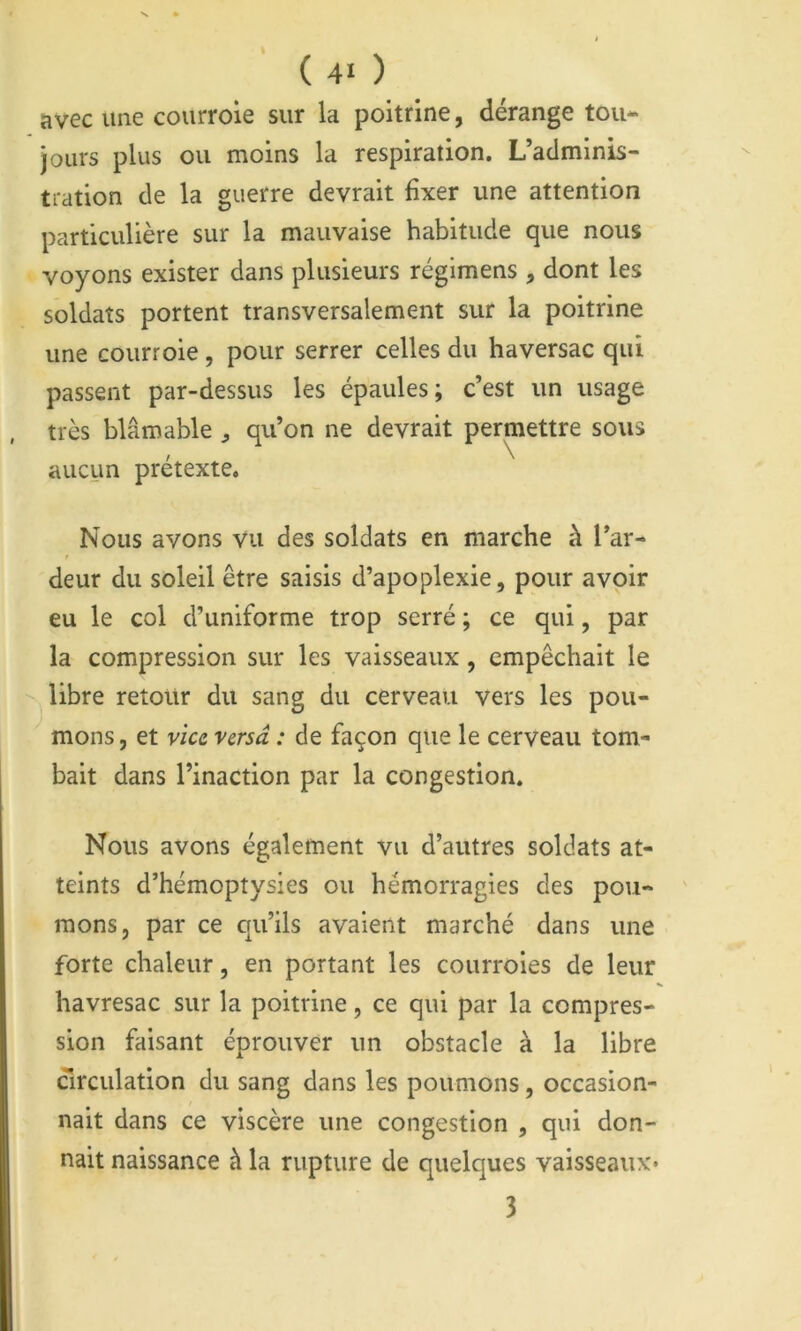 ( 4« ) avec une courroie sur la poitrine, dérange tou- jours plus ou moins la respiration. L’adminis- tration de la guerre devrait fixer une attention particulière sur la mauvaise habitude que nous voyons exister dans plusieurs régimens , dont les soldats portent transversalement sur la poitrine une courroie, pour serrer celles du haversac qui passent par-dessus les épaules; c’est un usage très blâmable ^ qu’on ne devrait permettre sous aucun prétexte. Nous avons vu des soldats en marche à l’ar- deur du soleil être saisis d’apoplexie, pour avoir eu le col d’uniforme trop serré ; ce qui, par la compression sur les vaisseaux, empêchait le libre retour du sang du cerveau vers les pou- mons , et vice versa : de façon que le cerveau tom- bait dans l’inaction par la congestion. Nous avons également vu d’autres soldats at- teints d’hémoptysies ou hémorragies des pou- mons, par ce qu’ils avaient marché dans une forte chaleur, en portant les courroies de leur havresac sur la poitrine, ce qui par la compres- sion faisant éprouver un obstacle à la libre (Tirculation du sang dans les poumons, occasion- nait dans ce viscère une congestion , qui don- nait naissance à la rupture de quelques vaisseaux*