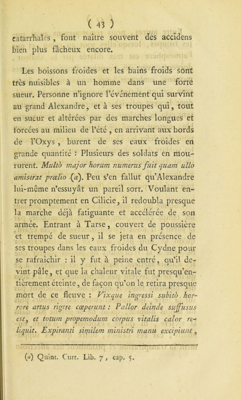 catarrhales , font naître souvent des accîdens bien plus fâcheux encore. Les boissons froides et les bains froids sont très nuisibles à un homme dans une forte sueur. Personne n’ignore l’événement qui survint au grand Alexandre, et à ses troupes qui, tout en sueur et altérées par des marches longues et forcées au milieu de l’été , en arrivant aux bords de rOxys , burent de ses eaux froides en grande quantité : Plusieurs des soldats en mou- rurent. Multb major horum numerus fuit quarn ulLo amistrat prœlio .{a). Peu s’en fallut qu’Alexandre lui-même n’essuyât un pareil sort. Voulant en- trer promptement en Cilicie, il redoubla presque la marche déjà fatiguante et accélérée de sou armée. Entrant à Tarse, couvert de poussière et trempé de sueur, il se jeta en présence de ses troupes dans les eaux froides du Cydne pour se rafraîchir : il y fut à peine entré, qu’il de- vint pâle, et que la chaleur vitale fut presqu’en- tlèrementéteinte, de façon qu’on le retira presque mort de ce fleuve : Vixque ingressi suhitb kor- rare anus rigere cœpcrunt : Pallor dânde suffusus esc, et totum propemodum corpus vitalis cal or re- llquit. Expirantî sipiilem ministri manu excipiunt, {à) Quint. Curt. Lib. 7 , cap. 5.