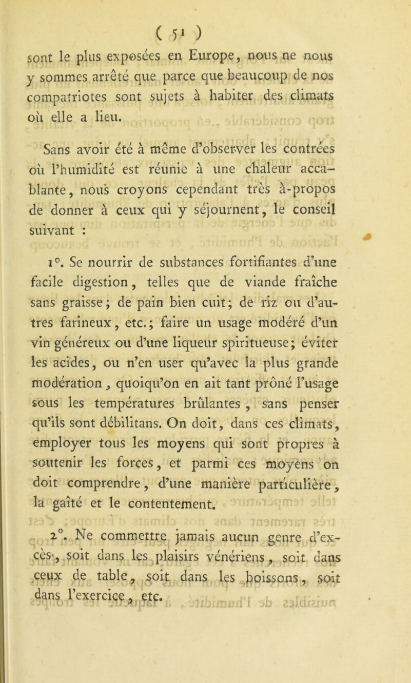 ( 5‘ ) sont le plus exposées en Europe, nous ne nous y sommes.arrêté que parce que beaucoup de nos compatriotes sont sujets à habiter des climats oîi elle a lieu. Sans avoir été à même d’observer les contrées oii l’humidité est réunie à une chaleur acca- ^, blante, nou's croyons cependant très à-propos de donner à ceux qui y séjournent, le conseil suivant : 1°. Se nourrir de substances fortifiantes d’une facile digestion, telles que de viande fraîche sans graisse; de pain bien cuit; de riz ou d’au- tres farineux, etc. ; faire un usage modéré d’un vin généreux ou d’une liqueur spiritueuse; éviter les acides, ou n’en user qu’avec la plus grande modération ^ quoiqu’on en ait tant prôné l’usage sous les températures brûlantes , sans penser qu’ils sont débilitans. On doit, dans ces climats, employer tous les moyens qui sont propres à soutenir les forces, et parmi ces moyens on doit comprendre, d’une manière particulière, la gaîté et le contentement. 2°. Ne commettre Jamais aucun genre d’ex- cès*, çoit dans les plaisirs vénériens, soit dans ^ceux de table ^ soit dans les boissons, .soit dans l’exercice a,,çtp. l '3b