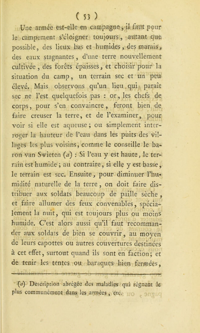 ( 55 ) Une armée est-elle en campagne faut pçiir le campement s’éloigner toujours, autant que possible, des lieux bas et humides, des marais, des eaux stagnantes, d’une terre nouvellement cultivée , des forêts épaisses, et choisir pour la situation du camp, un terrain sec et un peu élevé. Mais observons qu’un lieu.qui paraît sec ne l’est quelquefois pas : or, les chefs de corps, pour s’en convaincre, feront bien de faire creuser la terre, et de l’examiner, pour voir si elle est aqueuse ; ou simplement inter- roger la hauteur de l’eau dans les puits des vil- lages les plus voisins, comme le conseille le ba- ron van Swieten {a) : Si l’eau y est haute, le ter- rain est humide ; au contraire, si elle y est basse, le terrain est sec. Ensuite, pour diminuer l’hu- midité naturelle de la terre , on doit faire dis- tribuer aux soldats beaucoup de paille sèche , et faire allumer des feux convenables, spécia- lement la nuit, qui est toujours plus ou moins humide. C’est alors aussi qu’il faut recomman- der aux soldats de bien se couvrir, au moyen de leurs capottes ou autres couvertures destinées à cet effet, surtout quand ils sont en faction; et de tenir les tentes ou baraques bien fermées, (<j) Description abrégée des maladies qui régnent le plus communément dans les armées,