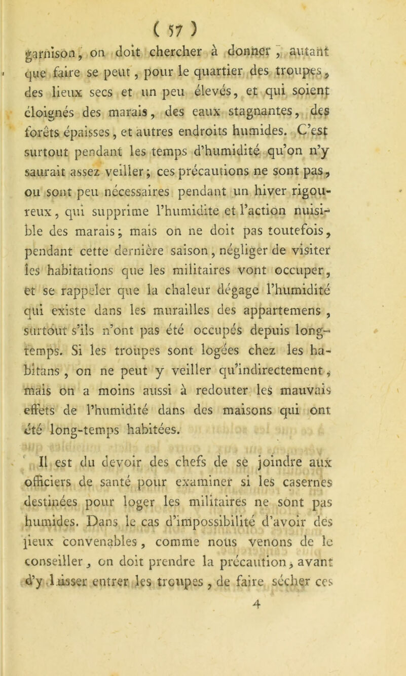 garnison, on doit chercher à donner ^ jutant que faire se peut, pour le quartier des troupes, des lieux secs et un peu élevés, et qui soien|: éloignés des marais, des eaux stagnantes, des forêts épaisses, et autres endroits humides. C’es^ surtout pendant les temps d’humidité qu’on n’y saurait assez veiller; ces précautions ne sont pas, ou sont peu nécessaires pendant un hiver rigou- reux , qui supprime l’humidite et l’action nuisi- ble des marais; mais on ne doit pas toutefois, pendant cette dernière saison, négliger de visiter les habitations que les militaires vont occuper, et se rappeler que la chaleur dégage l’humidité qui existe dans les murailles des appartemens , surtout s’ils n’ont pas été occupés depuis long- temps. Si les troupes sont logées chez les ha- bîtans , on ne peut y veiller qu’indirectement, mais on a moins aussi à redouter les mauvais effets de l’humidité dans des maisons qui ont été long-temps habitées. « \ Il est du devoir des chefs de sè joindre aux officiers de santé pour examiner si leS casernes destinées pour loger les militaires ne sont pas humides. Dans le cas d’impossibilité d’avoir des peux convenables, comme nous venons de le conseiller, on doit prendre la précaution, avant d’y.Jiisser entrer les troupes , de faire sécher ces 4