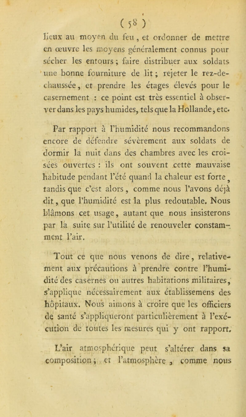 i ( 5« )■ lieux au moyen du feu, et ordonner de mettre en œuvre les moyens généralement connus pour sécher les entours ; faire distribuer aux soldats 'une bonne fourniture de lit; rejeter le rez-de- chaussée , et prendre les étages élevés pour le casernement : ce point est très essentiel à obser- ver dans les pays humides, tels que la Hollande, etc. Par rapport à rhumldlté nous recommandons encore de défendre sévèrement aux soldats de dormir la nuit dans des chambres avec les croi- sées ouvertes : ils ont souvent cettè mauvaise habitude pendant l’été quand la chaleur est forte ^ tandis que c’est alors, comme nous l’avons déjà dit, que l’humidité est la plus redoutable. Nous blâmons cet usage, autant que nous insisterons par la suite sur l’utilité de renouveler constam- ment l’air. Tout ce que nous venons de dire, relative- ment aux précautions à prendre contre l’humi- dité des casernes ou autres habitations militaires, s’applique nécessairement aux établissemens des hôpitaux. Noifs aimons à croire que les officiers de santé s’appliqueront particulièrement à l’exé- cution de toutes les mesures qui y ont rapport. L’air atmosphérique peut s’altérer dans sa composition ; et l’atmosphère , comme nous