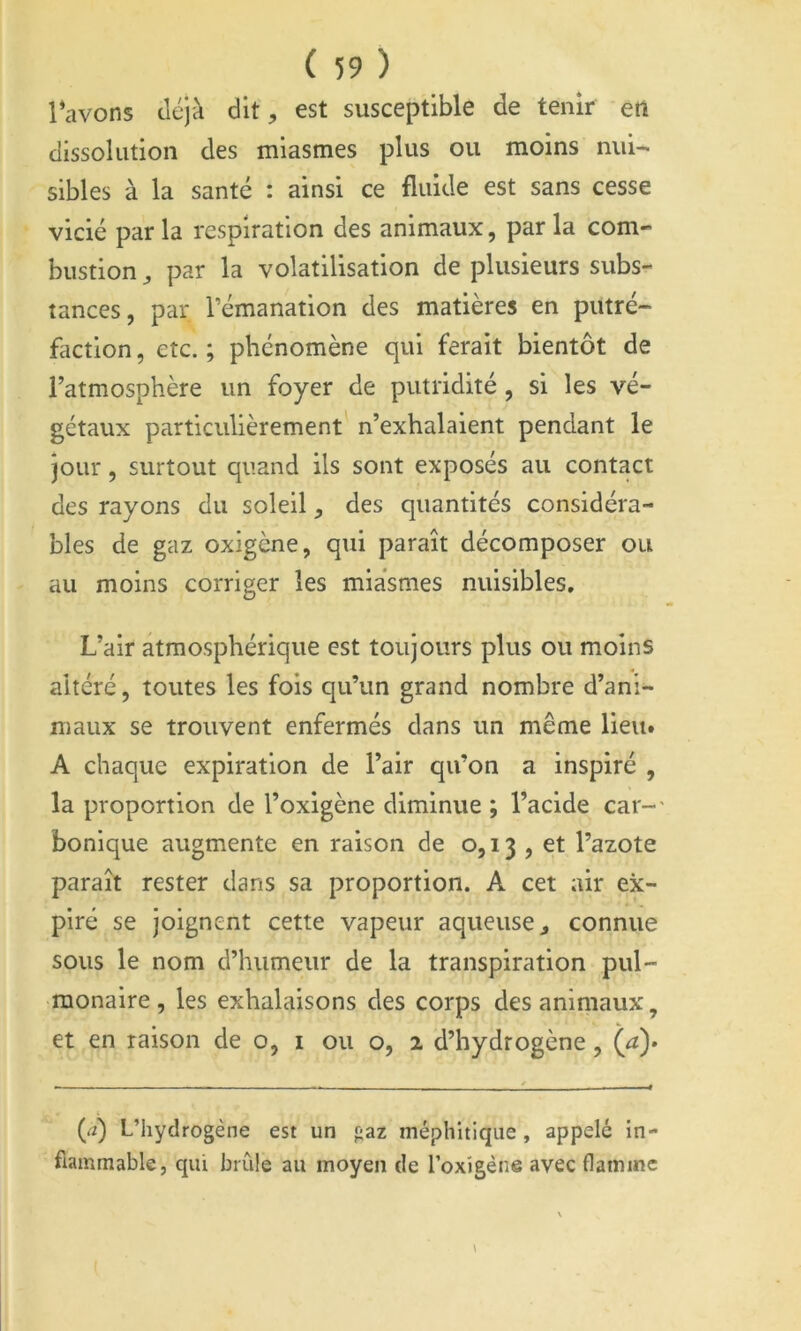 l’avons déjà dit, est susceptible de tenir en dissolution des miasmes plus ou moins nui- sibles à la santé : ainsi ce fluide est sans cesse vicié par la respiration des animaux, par la com- bustion ^ par la volatilisation de plusieurs subs- tances, par rémanation des matières en putré- faction, etc.; phénomène qui ferait bientôt de l’atmosphère un foyer de putridité, si les vé- gétaux particulièrement n’exhalaient pendant le jour, surtout quand ils sont exposés au contact des rayons du soleil, des quantités considéra- bles de gaz oxigène, qui paraît décomposer ou au moins corriger les miasmes nuisibles. L’air atmosphérique est toujours plus ou moins altéré, toutes les fois qu’un grand nombre d’ani- maux se trouvent enfermés dans un même lient A chaque expiration de l’air qu’on a inspiré , la proportion de l’oxlgène diminue ; l’acide car-' bonique augmente en raison de 0,13 , et l’azote paraît rester dans sa proportion. A cet air ex- piré se joignent cette vapeur aqueuse ^ connue sous le nom d’humeur de la transpiration pul- monaire, les exhalaisons des corps des animaux, et en raison de o, i ou o, 2 d’hydrogène, (^a)> (rt) L’hydrogène est un paz méphitique , appelé in- flammable, qui brûle au moyen de l’oxigène avec flamme