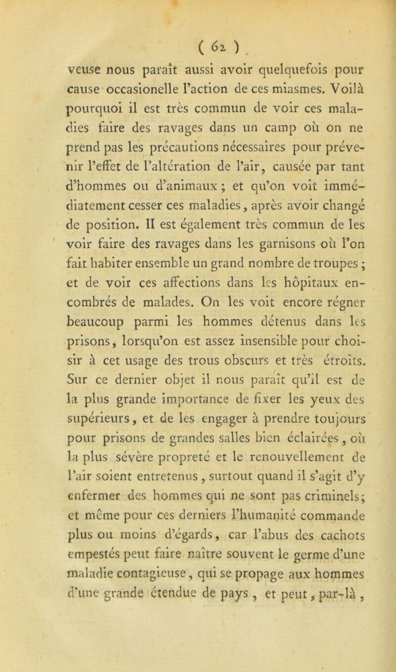 ( 60 . veuse nous paraît aussi avoir quelquefois pour cause occasionelle l’action de ces miasmes. Voilà pourquoi il est très commun de voir ces mala- dies faire des ravages dans un camp où on ne prend pas les précautions nécessaires pour préve- nir l’effet de Taltération de l’air, causée par tant d’hommes ou d’animaux ; et qu’on voit immé- diatement cesser ces maladies, après avoir changé de position. II est également très commun de les voir faire des ravages dans les garnisons où l’on fait habiter ensemble un grand nombre de troupes ; et de voir ces affections dans les hôpitaux en- combrés de malades. On les voit encore régner beaucoup parmi les hommes détenus dans les prisons, lorsqu’on est assez insensible pour choi- sir à cet usage des trous obscurs et très étroits. Sur ce dernier objet il nous paraît qu’il est de la plus grande importance de fixer les yeux des supérieurs, et de les engager à prendre toujours pour prisons de grandes salles bien éclairées, où la plus sévère propreté et le renouvellement de l’air soient entretenus , surtout quand il s’agit d’y enfermer des hommes qui ne sont pas criminels; et même pour ces derniers l’humanité commande plus ou moins d’égards, car l’abus des cachots empestés peut faire naître souvent le germe d’une maladie contagieuse, qui se propage aux hommes d’une grande étendue de pays, et peut, par-là ,