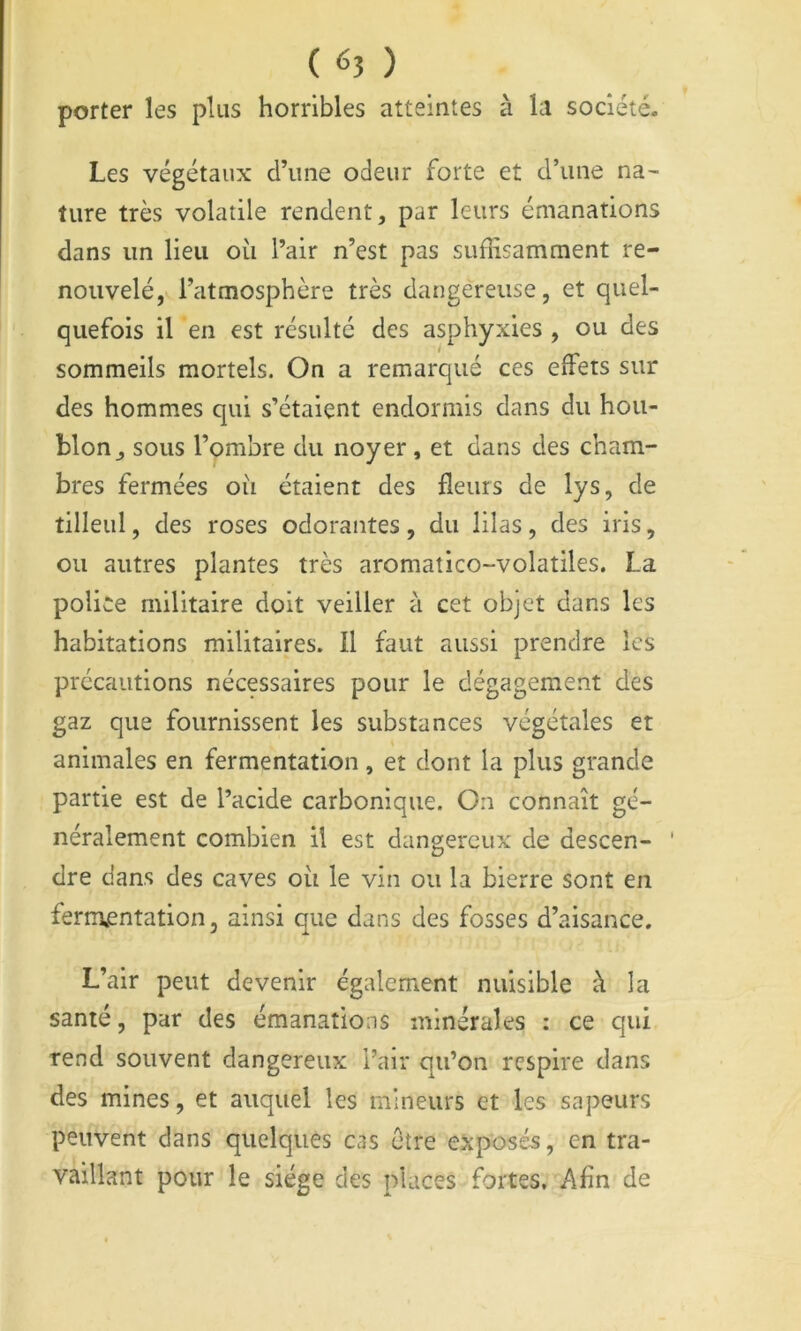 porter les plus horribles atteintes à la société- Les végétaux d’une odeur forte et d’une na- ture très volatile rendent, par leurs émanations dans un lieu où l’air n’est pas suffisamment re- nouvelé, l’atmosphère très dangereuse, et quel- quefois il en est résulté des asphyxies , ou des sommeils mortels. On a remarqué ces effets sur des hommes qui s’étaient endormis dans du hou- blon, sous l’ombre du noyer, et dans des cham- bres fermées où étaient des fleurs de lys, de tilleul, des roses odorantes, du lilas, des iris, ou autres plantes très aromatico-volatiles. La police militaire doit veiller à cet objet dans les habitations militaires. Il faut aussi prendre les précautions nécessaires pour le dégagement des gaz que fournissent les substances végétales et animales en fermentation, et dont la plus grande partie est de l’acide carbonique. On connaît gé- néralement combien il est dangereux de descen- dre dans des caves où le vin ou la bierre sont en fermjentation, ainsi que dans des fosses d’aisance. L’air peut devenir également nuisible à la santé, par des émanations minérales : ce qui rend souvent dangereux Pair qu’on respire dans des mines, et auquel les mineurs et les sapeurs peuvent dans quelques cas être exposée, en tra- vaillant pour le siège des places fortes. Afin de