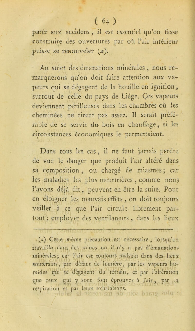parer aux acciclens, il est essentiel qu’on fasse construire des ouvertures par où l’air intérieur puisse se renouveler [a). Au sujet des émanations minérales , nous re- marquerons qu’on doit faire attention aux va- peurs qui se dégagent de la houille en ignition, surtout de celle du pays de Liège. Çes vapeurs deviennent périlleuses dans les chambres où les cheminées ne tirent pas assez. Il serait préfé- rable de se servir du- bois en chaiifhige, si les circonstances économiques le 'permettaient. Dans tous les cas , il ne faut jamais perdre de vue le danger que produit l’air altéré dans sa composition , ou chargé de miasmes ; car les maladies les plus meurtrières , comme nous l’avons déjà dit, peuvent en être la suite. Pour en éloigner les mauvais effets, on doit toujours veiller à ce que l’air circule librement par- tout ; employer des ventilateurs, dans les lieux (j) Cette même précaution est nécessaire , lorsqu’on iravaille dans des mines où il n’y a pas d’émanations minérales; car J air est toujours malsain dans des lieux soiiterains , par défaut de lumière, par les vapeurs lui- mides qui se dégagent du terrain, et par l’altération que ceux qui y sont font éprouver à l’air^ par 4 respiration et par leurs exhalaisons.