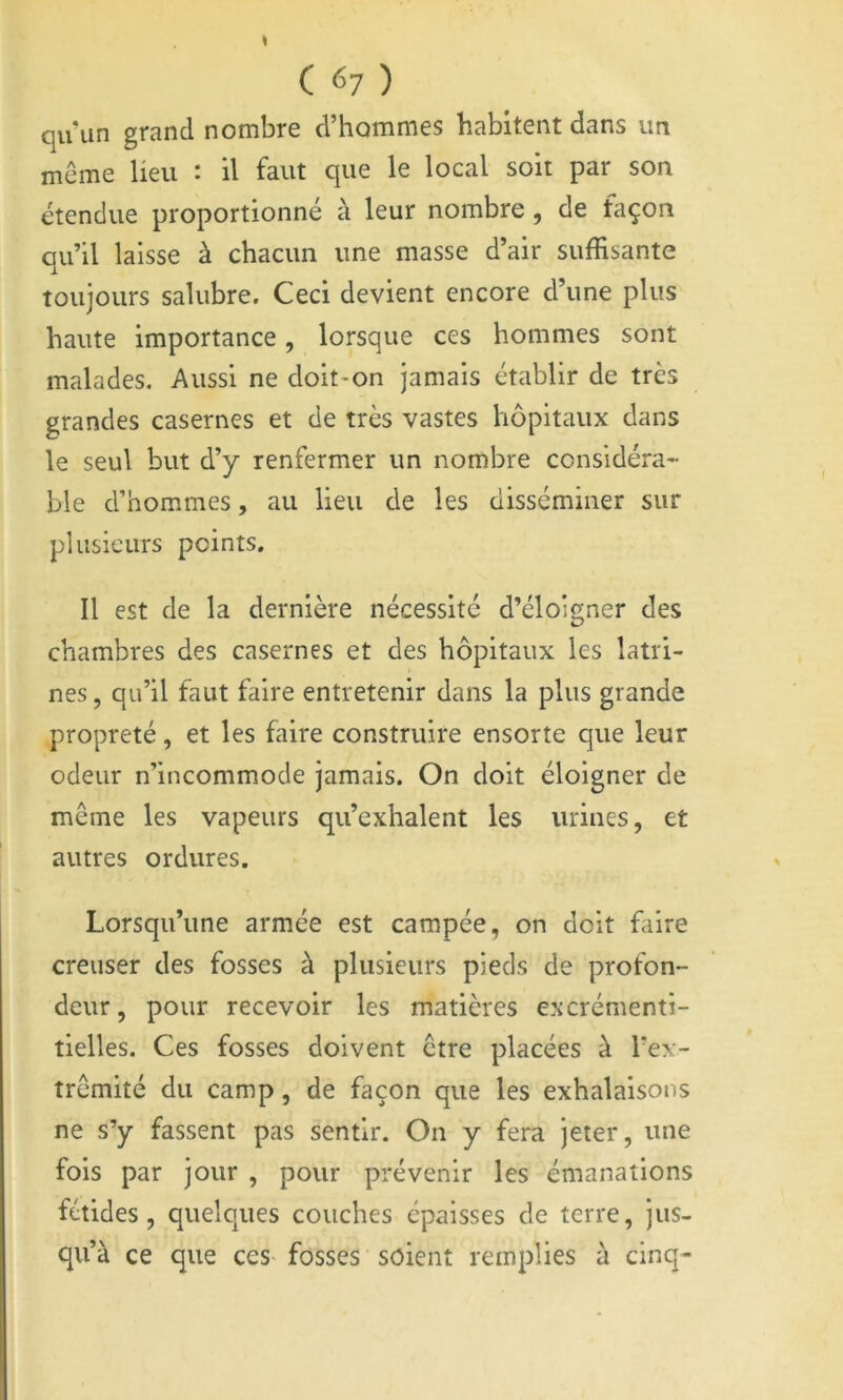 C ^7 ) qu’un grand nombre d’hommes habitent dans im même lieu : il faut que le local soit par son étendue proportionné à leur nombre, de façon qu’il laisse à chacun une masse d’air suffisante toujours salubre. Ceci devient encore d’une plus haute importance, lorsque ces hommes sont malades. Aussi ne doit-on jamais établir de très grandes casernes et de très vastes hôpitaux dans le seul but d’y renfermer un nombre considéra- ble d’hommes, au lieu de les disséminer sur plusieurs points. Il est de la dernière nécessité d’éloigner des chambres des casernes et des hôpitaux les latri- nes , qu’il faut faire entretenir dans la plus grande propreté, et les faire construire ensorte que leur odeur n’incommode jamais. On doit éloigner de même les vapeurs qu’exhalent les urines, et autres ordures. Lorsqu’une armée est campée, on doit faire creuser des fosses à plusieurs pieds de profon- deur, pour recevoir les matières excrémenti- tielles. Ces fosses doivent être placées à Tex- trêmité du camp, de façon que les exhalaisons ne s’y fassent pas sentir. On y fera jeter, une fois par jour , pour prévenir les émanations fétides, quelques couches épaisses de terre, jus- qu’à ce que ces- fosses soient remplies a cinq-