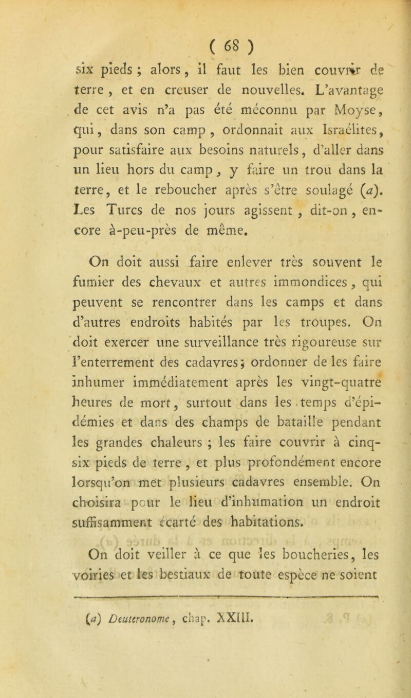 six pieds ; alors, il faut les bien couviir de terre , et en creuser de nouvelles. L’avantage de cet avis n’a pas été méconnu par Moyse, qui, dans son camp, ordonnait aux Israélites, pour satisfaire aux besoins naturels, d’aller dans un lieu hors du camp, y faire un trou dans la terre, et le reboucher après s’être soulagé Ça), Les Turcs de nos jours agissent , dit-on, en- core à-peu-près de même. On doit aussi faire enlever très souvent le fumier des chevaux et autres immondices, qui peuvent se rencontrer dans les camps et dans d’autres endroits habités par les troupes. On doit exercer une surveillance très rigoureuse sur l’enterrement des cadavres; ordonner de les faire inhumer immédiatement après les vingt-quatre heures de mort, surtout dans les.temps d’épi- démies et dans des champs de bataille pendant les grandes chaleurs ; les faire couvrir à cinq- six pieds de terre , et plus profondément encore lorsqu’on met plusieurs cadavres ensemble. On choisira peur le lieu d’inhumation un endroit suffisamment écarté des habitations. On doit veiller à ce que les boucheries, les voiries et les bestiaux de toute espèce ne soient (tf) Deuieronome, cliap. XXllI.