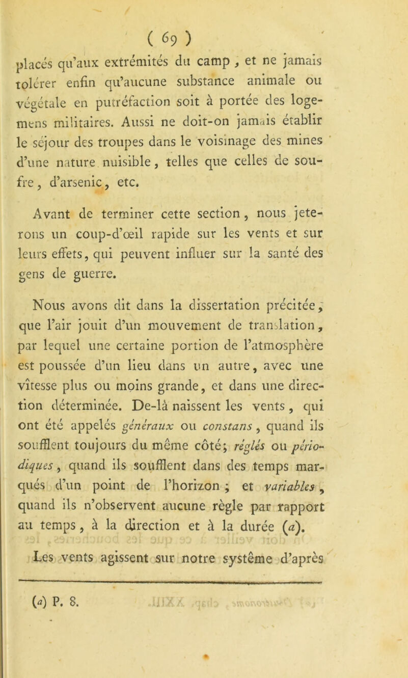 placés qu’aux extrémités du camp , et ne jamais tolérer enfin qu’aucune substance animale ou végétale en putréfaction soit à portée des loge- mtns militaires. Aussi ne doit-on jamais établir le séjour des troupes dans le voisinage des mines ' d’une nature nuisible, telles que celles de sou- fre, d’arsenic, etc. Avant de terminer cette section , nous jete- rons un coup-d’œil rapide sur les vents et sur leurs effets, qui peuvent influer sur la santé des gens de guerre. Nous avons dit dans la dissertation précitée; que l’air jouit d’un mouvement de translation, par lequel une certaine portion de l’atmosphère est poussée d’un lieu dans un autre, avec une vitesse plus ou moins grande, et dans une direc- tion déterminée. De-là naissent les vents , qui ont été appelés généraux ou constans , quand ils soufflent toujours du meme côté; réglés ou pério^ diques, quand ils soufflent dans des temps mar- qués d’un point de l’horizon ; et variables, quand ils n’observent aucune règle par rapport au temps, à la direction et à la durée {à). Les vents agissent sur notre système d’après {a) P. 8. n if. .r-.ij
