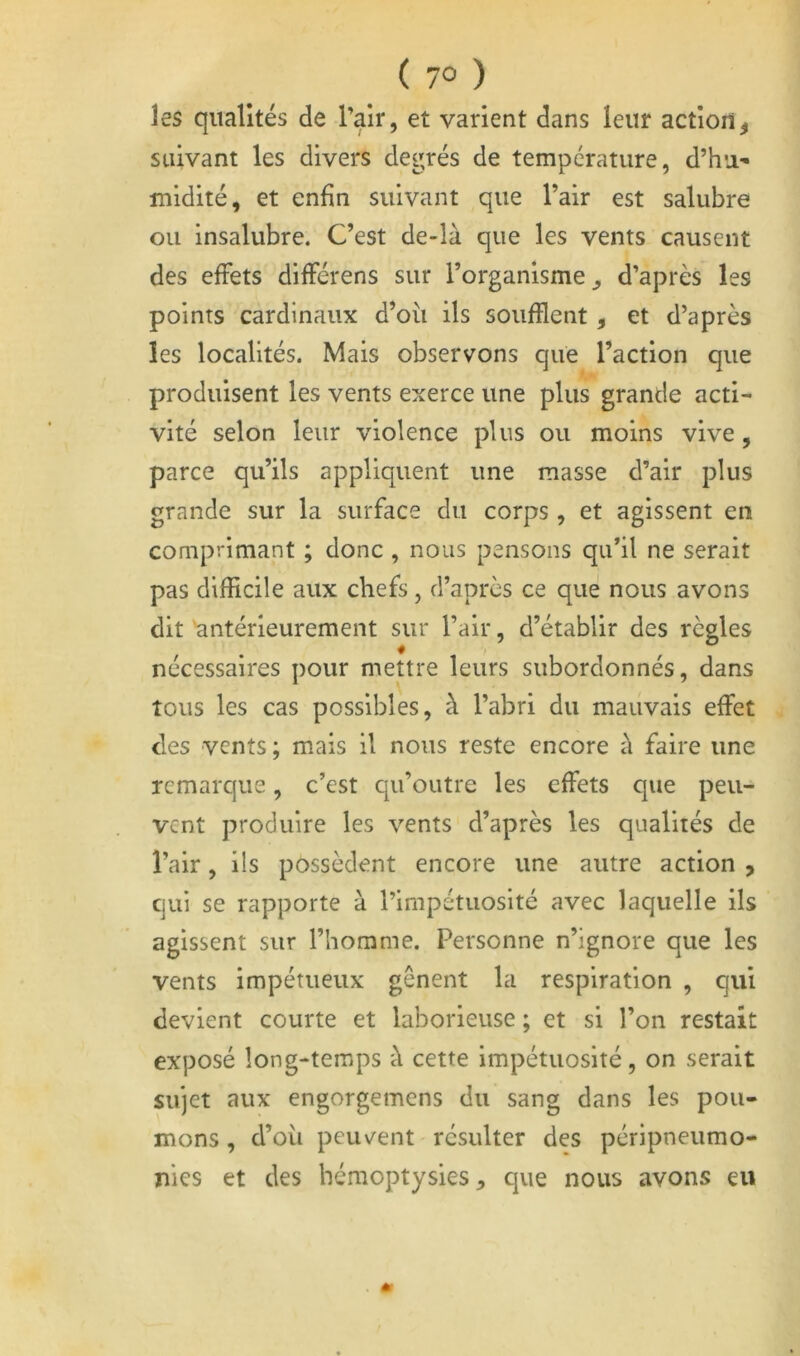 ( 7° ) les qualités de rak» et varient dans leur action^ suivant les divers degrés de température, d’hu- midité, et enfin suivant que l’air est salubre ou insalubre. C’est de-là que les vents causent des effets différens sur l’organisme^ d’après les points cardinaux d’où ils soufflent, et d’après les localités. Mais observons que l’action que produisent les vents exerce une plus grande acti- vité selon leur violence plus ou moins vive, parce qu’ils appliquent une masse d’air plus grande sur la surface du corps , et agissent en comprimant ; donc , nous pensons qu’il ne serait pas difficile aux chefs, d’après ce que nous avons dit antérieurement sur l’air, d’établir des règles nécessaires pour mettre leurs subordonnés, dans tous les cas possibles, à l’abri du mauvais effet des vents ; mais il nous reste encore à faire une remarque, c’est qu’outre les effets que peu- vent produire les vents d’après les qualités de l’air, ils possèdent encore une autre action , qui se rapporte à l’impétuosité avec laquelle ils agissent sur l’homme. Personne n’ignore que les vents Impétueux gênent la respiration , qui devient courte et laborieuse ; et si l’on restait exposé long-temps à cette impétuosité, on serait sujet aux engorgemens du sang dans les pou- mons , d’où peuvent résulter des péripneumo- nies et des hémoptysies, que nous avons eu