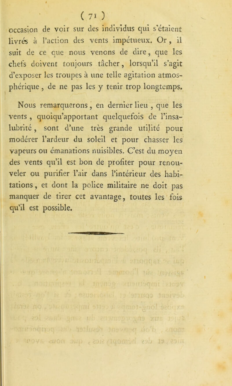 occasion de voir sur des individus qui s'étaient livrés à l’action des vents impétueux. Or, il suit de ce que nous venons de dire, que les chefs doivent toujours tâcher, lorsqu’il s’agit d’exposer les troupes à une telle agitation atmos- phérique 5 de ne pas les y tenir trop longtemps. Nous remarquerons, en dernier lieu , que les vents , quoiqu’apportant quelquefois de l’insa- lubrité , sont d’une très grande utilité pour modérer l’ardeur du soleil et pour chasser les vapeurs ou émanations nuisibles. C’est du moyen des vents qu’il est bon de profiter pour renou- veler ou purifier l’air dans l’intérieur des habi- tations , et dont la police militaire ne doit pas manquer de tirer cet avantage, toutes les fois qu’il est possible.