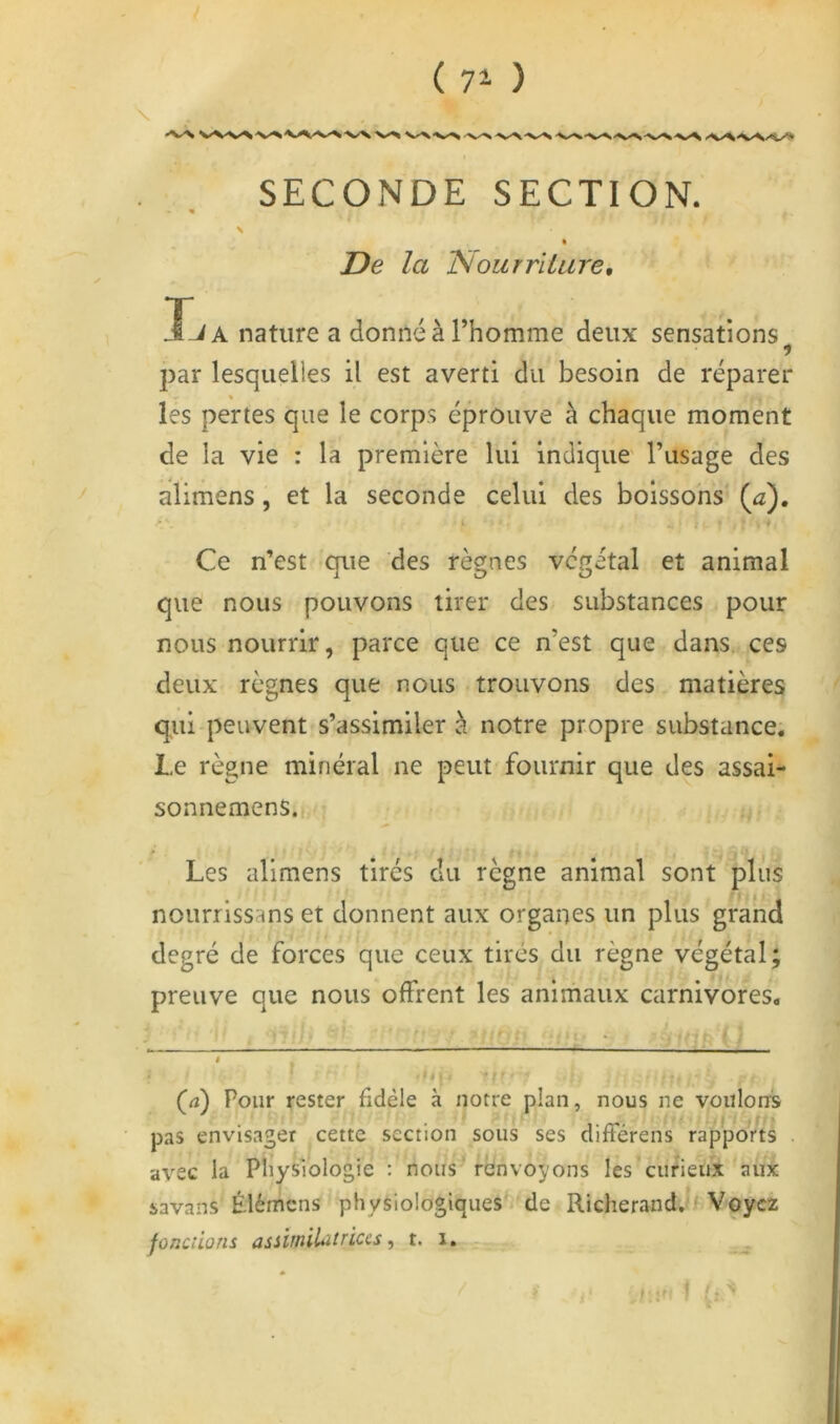 ( 7^ ) \ « SECONDE SECTION. \ « De la Nourriture, liA nature a donné à l’homme deux sensations ? par lesquelles il est averti du besoin de réparer « les pertes que le corps éprouve à chaque moment de la vie : la première lui indique' l’usage des alimens, et la seconde celui des boissons {a), • i Ce n’est que des règnes végétal et animal que nous pouvons tirer des substances pour nous nourrir, parce que ce n’est que dans,, ces deux règnes que nous trouvons des matières qui peuvent s’assimiler à notre propre substance. Le règne minéral ne peut-fournir que des assai- sonnemens.i, Les alimens tirés du règne animal sont plus nourrissans et donnent aux organes un plus grand degré de forces que ceux tirés du règne végétal; preuve que nous offrent les animaux carnivores. f. (<ï) Pour rester fidèle à notre plan, nous ne voulons pas envisager cette section sous ses différens * rapports avec la Pliysiologie ; nous renvoyons les curieux aux savans Élémens physiologiques de Richerand.^fVoyez