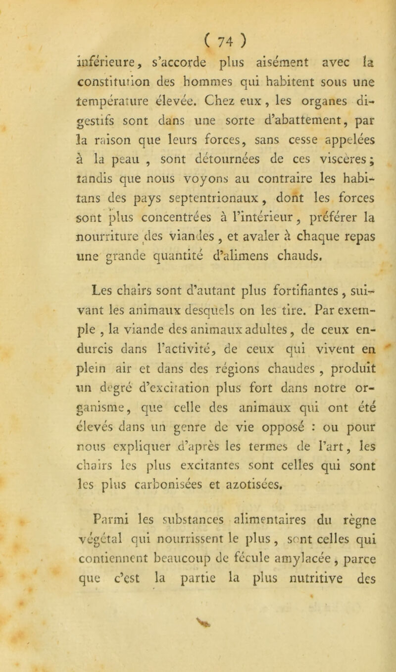 iuférieiire, s’accorde plus aisément avec la constitution des hommes qui habitent sous une température élevée. Chez eux, les organes di- gestifs sont dans une sorte d’abattement, par la raison que leurs forces, sans cesse appelées à la peau , sont détournées de ces viscères ; tandis que nous voyons au contraire les habi- tans des pays septentrionaux, dont les forces sont plus concentrées à l’intérieur, préférer la nourriture des viandes , et avaler à chaque repas une grande quantité d’alimens chauds. Les chairs sont d’autant plus fortifiantes , sui- vant les animaux desquels on les tire. Par exem- ple , la viande des animaux adultes, de ceux en- durcis dans l’activité, de ceux qui vivent en plein air et dans des régions chaudes , produit un degré d’exciration plus fort dans notre or- ganisme, que celle des animaux qui ont été élevés dans un genre de vie opposé : ou pour nous expliquer d’après les termes de Part, les chairs les plus excitantes sont celles qui sont les plus carbonisées et azotisées. Parmi les substances alimentaires du règne végétal qui nourrissent le plus, sont celles qui contiennent beaucoup de fécule amylacée, parce que c’est la partie la plus nutritive des