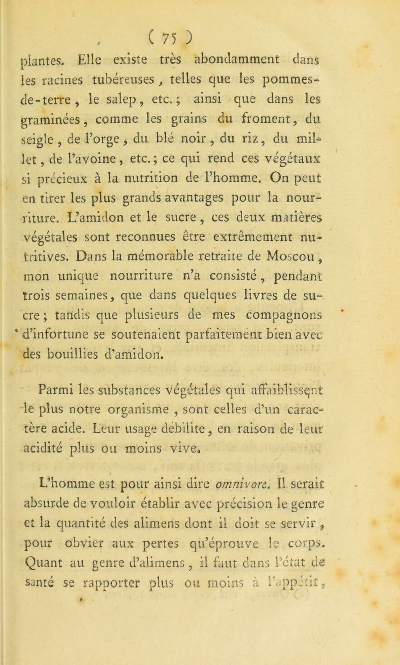 1 ( 75 ) plantes. Elle existe très abondamment dans les racines tubéreuses ^ telles que les pommes- de - terre , le salep, etc.; ainsi que dans les graminées, comme les grains du froment, du seigle , de l’orge > du blé noir, du riz, du mil^ let, de l’avoine, etc. ; ce qui rend ces végétaux si précieux à la nutrition de l’homme. On peut en tirer les plus grands avantages pour la nour- riture. L’amidon et le sucre, ces deux matières végétales sont reconnues être extrêmement nu- tritives. Dans la mémorable retraite de Moscou, mon unique nourriture n’a consisté, pendant trois semaines, que dans quelques livres de su- cre ; tandis que plusieurs de mes compagnons * d’infortune se soutenaient parfaitement bien avec des bouillies d’amidon. Parmi les substances végétales qui afFaiblissqnt -le plus notre organisme , sont celles d’un carac- tère acide. Leur usage débilite, en raison de leur acidité plus ou moins vive. L’homme est pour ainsi dire omnivort. Il serait absurde de vouloir établir avec précision le genre et la quantité des alimens dont il doit se servir, pour obvier aux pertes qu’éprouve le corps. Quant au genre d’alimens , il faut dans l’état de santé se rapporter plus ou moins à laippéîit,