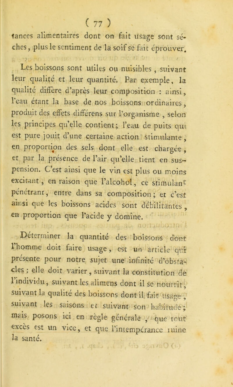 tances alimentaires dont on fait usage sont sè- ches , plus le sentiment de la soif se fait éprouver. Les boissons sont utiles ou nuisibles , suivant leur qualité et leur quantité. Par exemple, la qualité diffère d’après leur composition : ainsi, Teau étant la base de nos boissons ordinaires, produit des effets différens sur l’organisme , selon les principes quelle contient; l’eau de puits qui est pure jouit d’une certaine action stimulante, en proportion des sels dont elle est ichargée , et par la présence de l’air qu’elle tient en sus- pension. C’est ainsi que le vin est plus ou moins excitant , en raison que l’alcohoi, ce 'stimulant pénétrant, entre dans sa composition ; et c’est ainsi que les boissons acides sont débilitantes , en proportion que l’acide y domine. « ■ Déterminer la quantité des boissons dont 1 homme doit faire usage, est un article qiii présente pour notre sujet une infinité d’obsîa-. des ; elle doit varier, suivant la constitution de l’individu, suivant les aiimens dont il se nourrit^, suivant la qualité des boissons dont il; fait usage , suivant les saisons et suivant son haMtude; mais posons ici en règle générale , que tciit excès est un vice, et que l’intempérance mine la santé. :> J- ' I