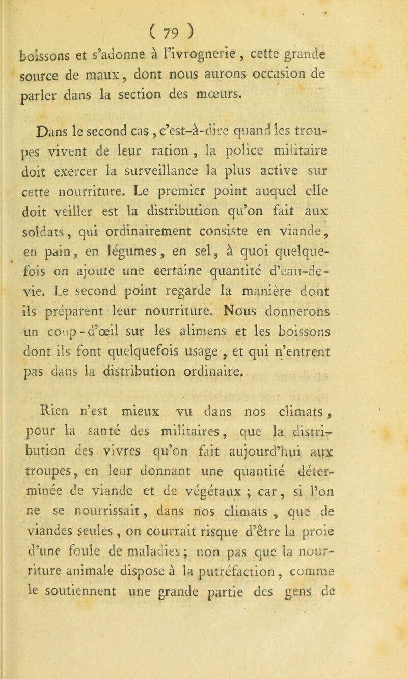 boissons et s’adonne à Tivrognerie , cette grande source de maux, dont nous aurons occasion de parler dans la section des mœurs. Dans le second cas , c’est-à-dire quand les trou- pes vivent de leur ration , la police militaire doit exercer la surveillance la plus active sur cette nourriture. Le premier point auquel elle doit veiller est la distribution qu’on fait aux soldats, qui ordinairement consiste en viande, en pain, en légumes, en sel, à quoi quelque- fois on ajoute une certaine quantité d’eau-de- vie. Le second point regarde la manière dont ils préparent leur nourriture. Nous donnerons un coup-d’œil sur les alimens et les boissons dont ils font quelquefois usage , et qui n’entrent pas dans la distribution ordinaire. Rien n’est mieux vu dans nos climats, pour la santé des militaires, eue la distri- bution des vivres qu’on fiiit aujourd’hui aux troupes, en leur donnant une quantité déter- minée de viande et de végétaux ; car, si l’on ne se nourrissait, dans nos climats , que de viandes seules , on courrait risque d’être la proie d’une foule de maladies ; non pas que la nour- riture animale dispose à la putréfaction , comme le soutiennent une grande partie des gens de