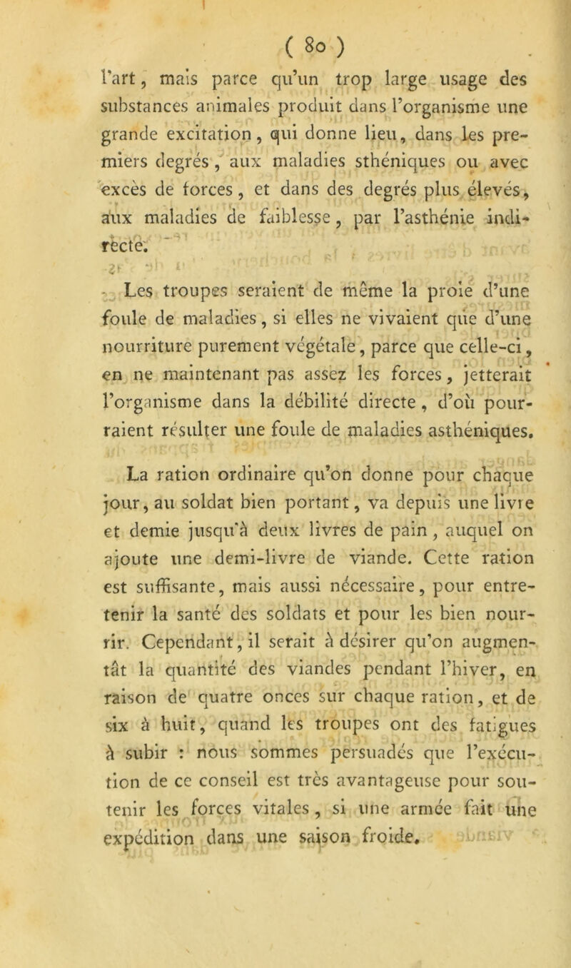 ( 8o ) Tart, mais parce qu’un trop large usage des substances animales produit dans l’organisrhe une grande excitation, qui donne lieu, dans les pre- miers degrés , aux maladies sthéniques ou avec excès de forces, et dans des degrés plus élevés, aux maladies de faiblesse, par l’asthénie indi- recte: . 'r t . ■’* Les troupes seraient de même la proie d’une foule de maladies, si elles ne vivaient qiie d’une nourriture purement végétale, parce que celle-ci, en ne maintenant pas assez les forces, jetterait l’organisme dans la débilité directe, d’où'pour- raient résulter une foule de maladies asthéniques, La ration ordinaire qu’on donne pour chaque jour, au soldat bien portant, va depuis une livre et demie jusqu'à deux livres de pain, auquel on ajoute une demi-livre de viande. Cette ration est suffisante, mais aussi nécessaire, pour entre- tenir la santé des soldats et pour les bien nour- rir. Cependant, il serait à désirer qu’on augmen- tât la quantité des viandes pendant l’hiver, en raison de quatre onces sur chaque ration, et de six à huit, quand les troupes ont des fatigues à subir : nous sommes persuadés que l’exécu- tion de ce conseil est très avantageuse pour sou- tenir les Forces vitales, si une armée fait une expédition dans une sajson froide. -