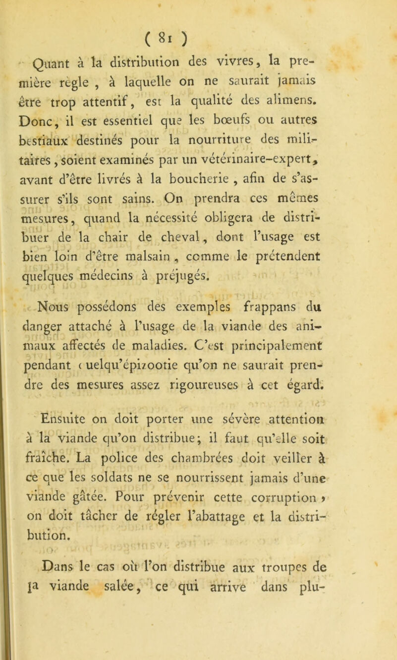 - Quant à la distribution des vivres, la pre- mière règle , à laquelle on ne saurait jamais être trop attentif, est la qualité des alimens. Donc, il est essentiel que les bœufs ou autres bestiaux destinés pour la nourriture des mili- taires , soient examinés par un vétérinaire-expert, avant d’être livrés à la boucherie , afin de s’as- surer s’ils sont sains. On prendra ces mêmes mesures, quand la nécessité obligera de distri- buer de la chair de cheval, dont l’usage est bien loin d’être malsain , comme le prétendent quelques médecins à préjugés. Nous possédons des exemples frappans du danger attaché à l’usage de la viande des ani- maux affectés de maladies. C’est principalement pendant ( uelqu’épizootie qu’on ne saurait pren- dre des mesures assez rigoureuses à cet égard. Ensuite on doit porter une sévère attention à la viande qu’on distribue; il faut qu’elle soit fraîche. La police des chambrées doit veiller à ce que les soldats ne se nourrissent jamais d’une viande gâtée. Pour prévenir cette corruption > on doit tâcher de régler l’abattage et la distri- bution. Dans le cas oîi d’on distribue aux troupes de ja viande salée, '^ce qui arrive dans’ plu-
