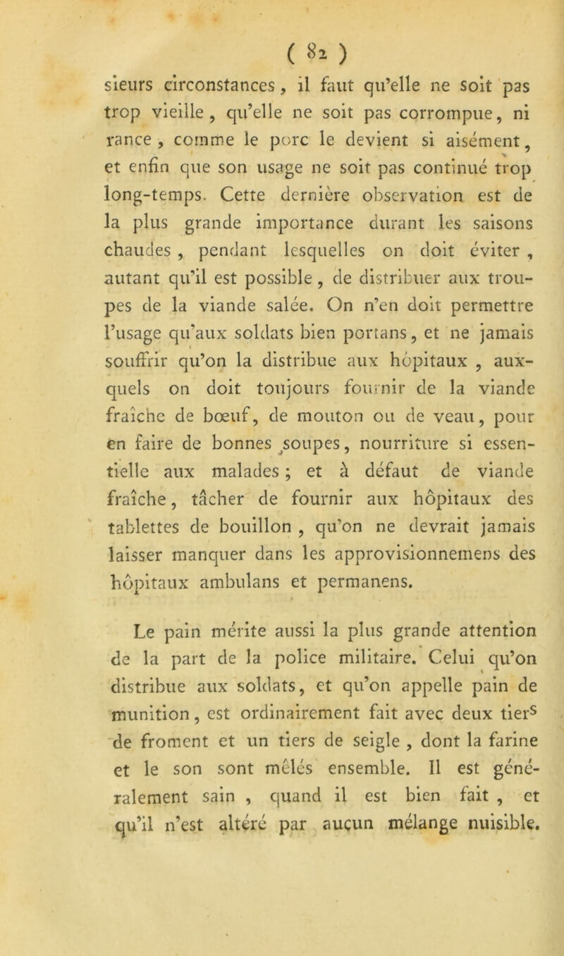 ( 8^ ) sieurs circonstances, il faut qu’elle ne soit pas trop vieille, qu’elle ne soit pas corrompue, ni rance, comme le porc le devient si aisément, et enfin que son usage ne soit pas continué trop long-temps. Cette dernière observation est de la plus grande importance durant les saisons chaudes , pendant lesquelles on doit éviter , autant qu’il est possible , de distribuer aux trou- pes de la viande salée. On n’en doit permettre l’usage qu’aux soldats bien portans, et ne jamais % souffrir qu’on la distribue aux hôpitaux , aux- quels on doit toujours fournir de la viande fraîche de bœuf, de mouton ou de veau, pour en faire de bonnes ^soupes, nourriture si essen- tielle aux malades ; et à défaut de viande fraîche, tâcher de fournir aux hôpitaux des tablettes de bouillon , qu’on ne devrait jamais laisser manquer dans les approvisionnemens des hôpitaux ambulans et permanens. Le pain mérite aussi la plus grande attention de la part de la police militaire. Celui qu’on distribue aux soldats, et qu’on appelle pain de munition, est ordinairement fait avec deux tier^ 'de froment et un tiers de seigle , dont la farine et le son sont mêlés ensemble. Il est géné- ralement sain , quand il est bien fait , et qu’il n’est altéré par aucun mélange nuisible.