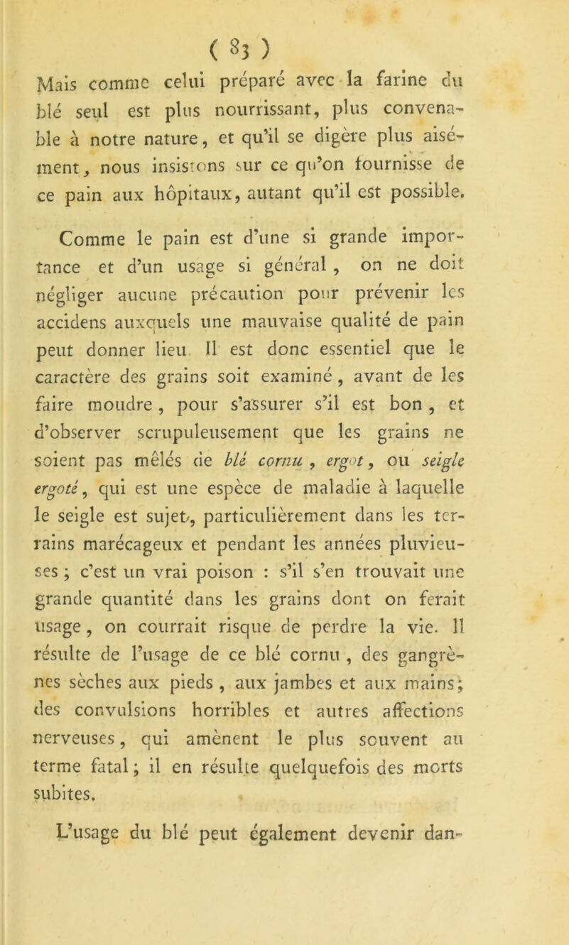Mais comme celui préparé avec-la farine eu blé seul est plus nourrissant, plus convena- ble à notre nature, et qu’il se digère plus aisé- ment^ nous insistons sur ce qu’on fournisse de ce pain aux hôpitaux, autant qu’il est possible. Comme le pain est d’une si grande impor- tance et d’un usage si général , on ne doit négliger aucune précaution pour prévenir les accidens auxquels une mauvaise qualité de pain peut donner lieu II est donc essentiel que le caractère des grains soit examiné , avant de les faire moudre, pour s’assurer s’il est bon , et d’observer scrupuleusement que les grains ne soient pas mêlés de bU cornu , ergot, ou seigle ergoté^ qui est une espèce de maladie à laquelle le seigle est sujet/, particulièrement dans les ter- rains marécageux et pendant les années pluvieu- ses ; c’est un vrai poison : s’il s’en trouvait une grande quantité dans les grains dont on ferait usage, on courrait risque de perdre la vie. 11 résulte de l’usage de ce blé cornu , des gangrè- nes sèches aux pieds , aux jambes et aux mains; des convulsions horribles et autres affections nerveuses, qui amènent le plus souvent au terme fatal ; il en résulte quelquefois des morts nibites. L’usage du blé peut également devenir dan-