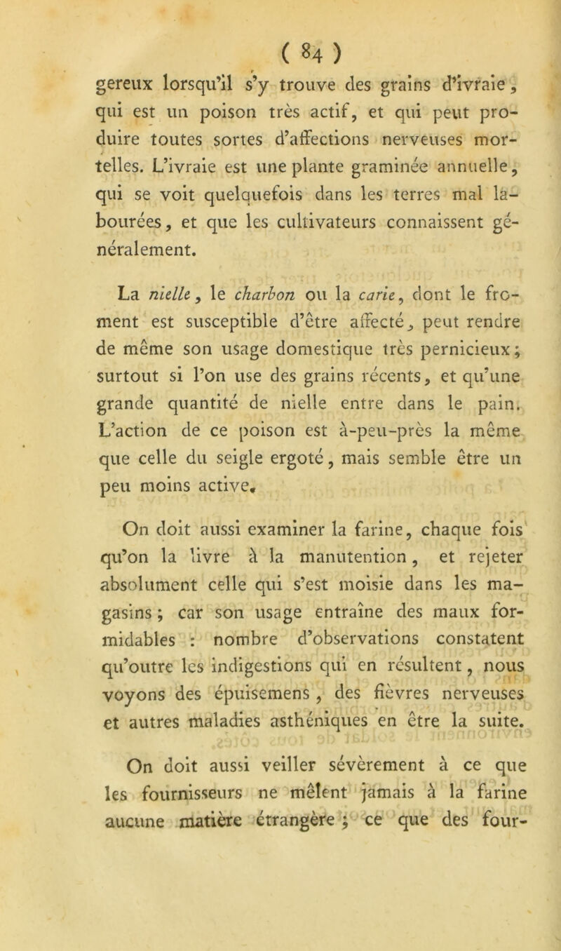 r gereux lorsqu’il s’y trouve des grains d’ivraie, qui est im poison très actif, et qui peut pro- duire toutes sortes d’affections nerveuses mor- telles. L’ivraie est une plante graminée annuelle, qui se voit quelquefois dans les terres mal la- bourées, et que les cultivateurs connaissent gé- néralement. La nidU y le charbon ou la carie ^ dont le fro- ment est susceptible d’être affecté, peut rendre de même son usage domestique très pernicieux; surtout si l’on use des grains récents, et qu’une grande quantité de nielle entre dans le pain. L’action de ce poison est à-peu-près la même que celle du seigle ergoté, mais semble être un peu moins active. On doit aussi examiner la farine, chaque fois' qu’on la livre à la manutention, et rejeter absolument celle qui s’est moisie dans les ma- gasins ; car son usage entraîne des maux for- midables : nombre d’observations constatent qu’outre les indigestions qui en résultent, nous voyons des épuisemens , des fièvres nerveuses et autres maladies asthéniques en être la suite. On doit aussi veiller sévèrement à ce que les fournisseurs ne mêlent jamais à la farine aucune matière étrangère ; ce que des four-