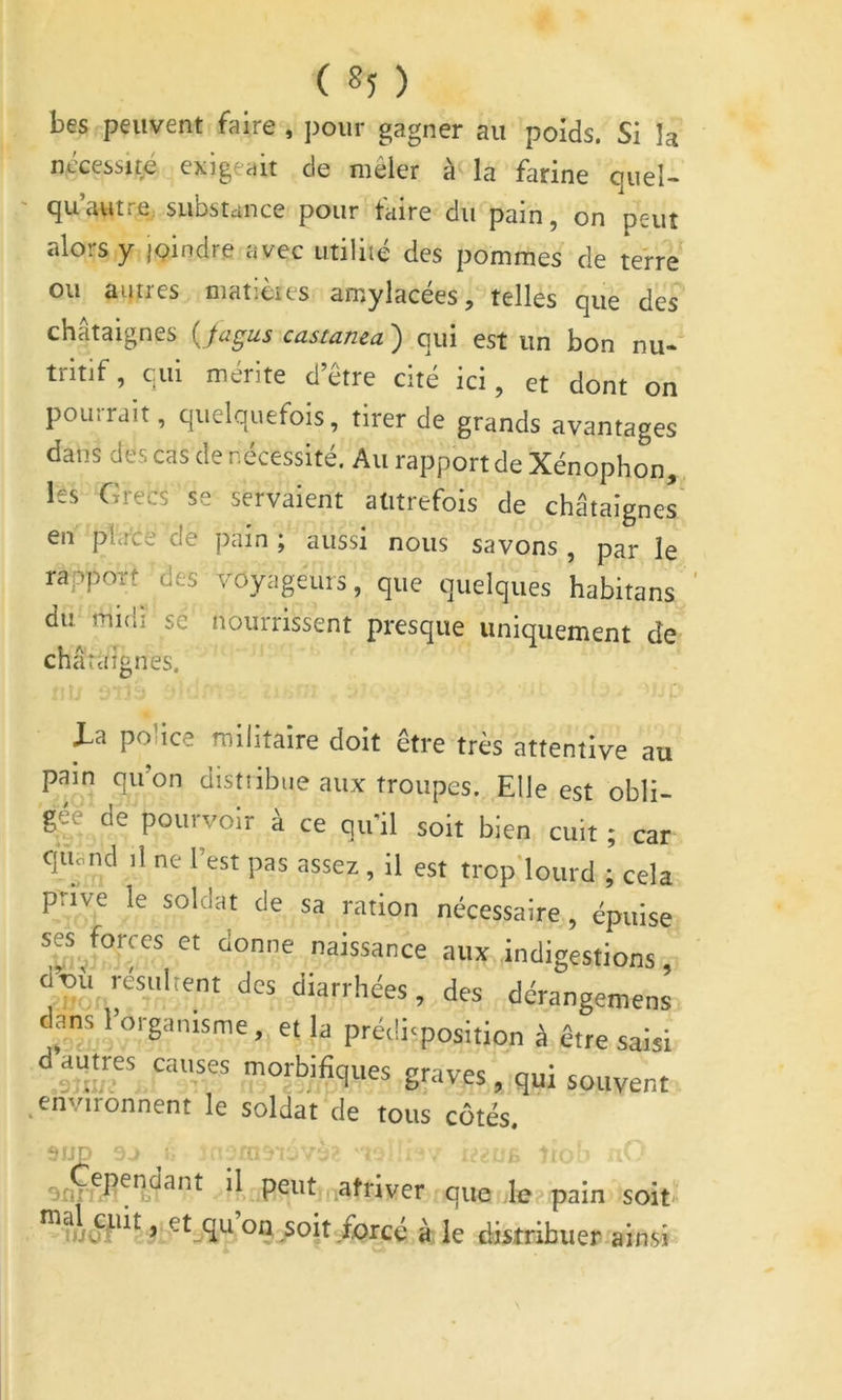 bes peuvent faire, ])oiir gagner au poids. Si la nécessité exigeait de mêler à la farine quel- qu’autre, substance pour taire du pain, on peut alors y joindre avec utilité des pommes de terre ou autres matièies amylacées, telles que des châtaignes {pgus castanea ) qui est un bon nu- tritif, qui mérite d’être cité ici, et dont on pourrait, quelquefois, tirer de grands avantages dans des cas de nécessité. Au rapportée Xénophon, les Grecs se servaient autrefois de châtaignes en place de pain ; aussi nous savons , par le rapport des voyageurs, que quelques habitans du midi se nourrissent presque uniquement de châtaignes. U police militaire doit être très attentive au pain qu’on distiibue aux troupes. Elle est obli- gée de pourvoir à ce qu’il soit bien cuit ; car quoiid il ne l’est pas assez, il est trop'lourd ; cela prïve le soldat de sa ration nécessaire, épuise sesporccs et donne naissance aux indigestions d’où résiihent des diarrhées, des dérangemens dans l’organisme, et la prédisposition à être saisi d autres causes morbifiques graves , qui souvent .environnent le soldat de tous côtés. fJIJf 'r . tr atriver que le pain soit J soit forcé à le distribuer ainsi