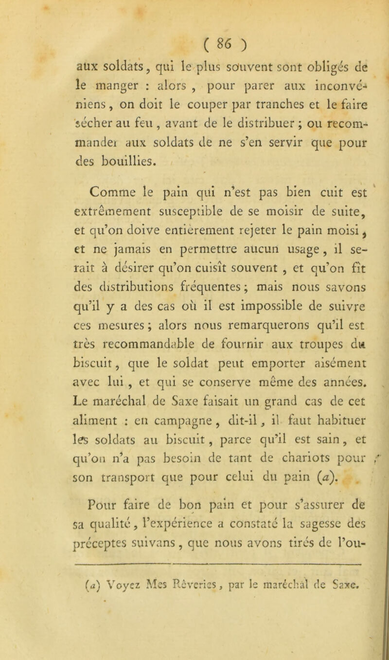 aux soldats, qui le plus souvent sont obligés de le manger : alors , pour parer aux inconvé-* niens , on doit le couper par tranches et le faire sécher au feu , avant de le distribuer ; ou recom- mande! aux soldats de ne s’en servir que pour des bouillies. Comme le pain qui n’est pas bien cuit est extrêmement susceptible de se moisir de suite, et qu’on doive entièrement rejeter le pain moisi ^ et ne jamais en permettre aucun usage, il se- rait à désirer qu’on cuisît souvent , et qu’on fît des distributions fréquentes ; mais nous savons qu’il y a des cas où il est impossible de suivre ces mesures ; alors nous remarquerons qu’il est très recommandable de fournir aux troupes du biscuit, que le soldat peut emporter aisément avec lui , et qui se conserve même des années. Le maréchal de Saxe faisait un grand cas de cet aliment : en campagne , dit-il, il faut habituer les soldats au biscuit, parce qu’il est sain, et qu’on n’a pas besoin de tant de chariots pour son transport que pour celui du pain (^z). Pour faire de bon pain et pour s’assurer de sa qualité, l’expérience a constate la sagesse des préceptes suivans, que nous avons tirés de l’ou- (a) Voyez Mes Rêveries, par le maréchal de Saxe.