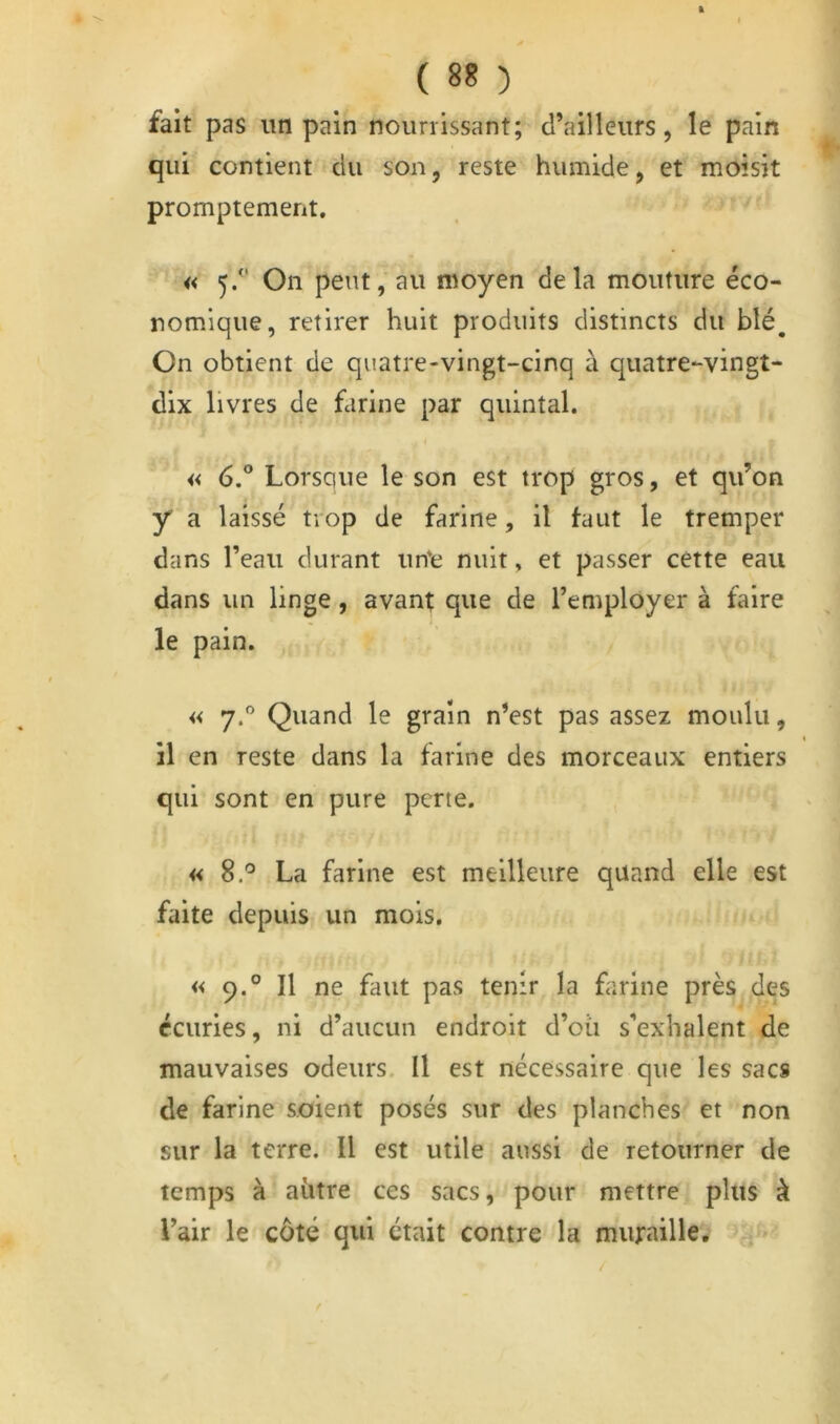 fait pas un pain nourrissant; d’ailleurs, le pain qui contient du son, reste humide, et moisit promptement, « 5/' On peut, au moyen delà mouture éco- nomique, retirer huit produits distincts du blé^ On obtient de quatre-vingt-cinq à quatre-vingt- dix livres de farine par quintal. « 6° Lorsque le son est trop gros, et qu’on y a laissé trop de farine, il faut le tremper dans l’eau durant un'e nuit, et passer cette eau dans un linge, avant que de l’employer à faire le pain. « 7. Quand le grain n’est pas assez moulu, il en reste dans la farine des morceaux entiers qui sont en pure perte. « 8.^ La farine est meilleure quand elle est faite depuis un mois. « 9.° Il ne faut pas tenir la farine près des écuries, ni d’aucun endroit d’oii s’exhalent de mauvaises odeurs. Il est nécessaire que les sacs de farine soient posés sur des planches et non sur la terre. Il est utile aussi de retourner de temps à aütre ces sacs, pour mettre plus à l’air le coté qui était contre la muraille.