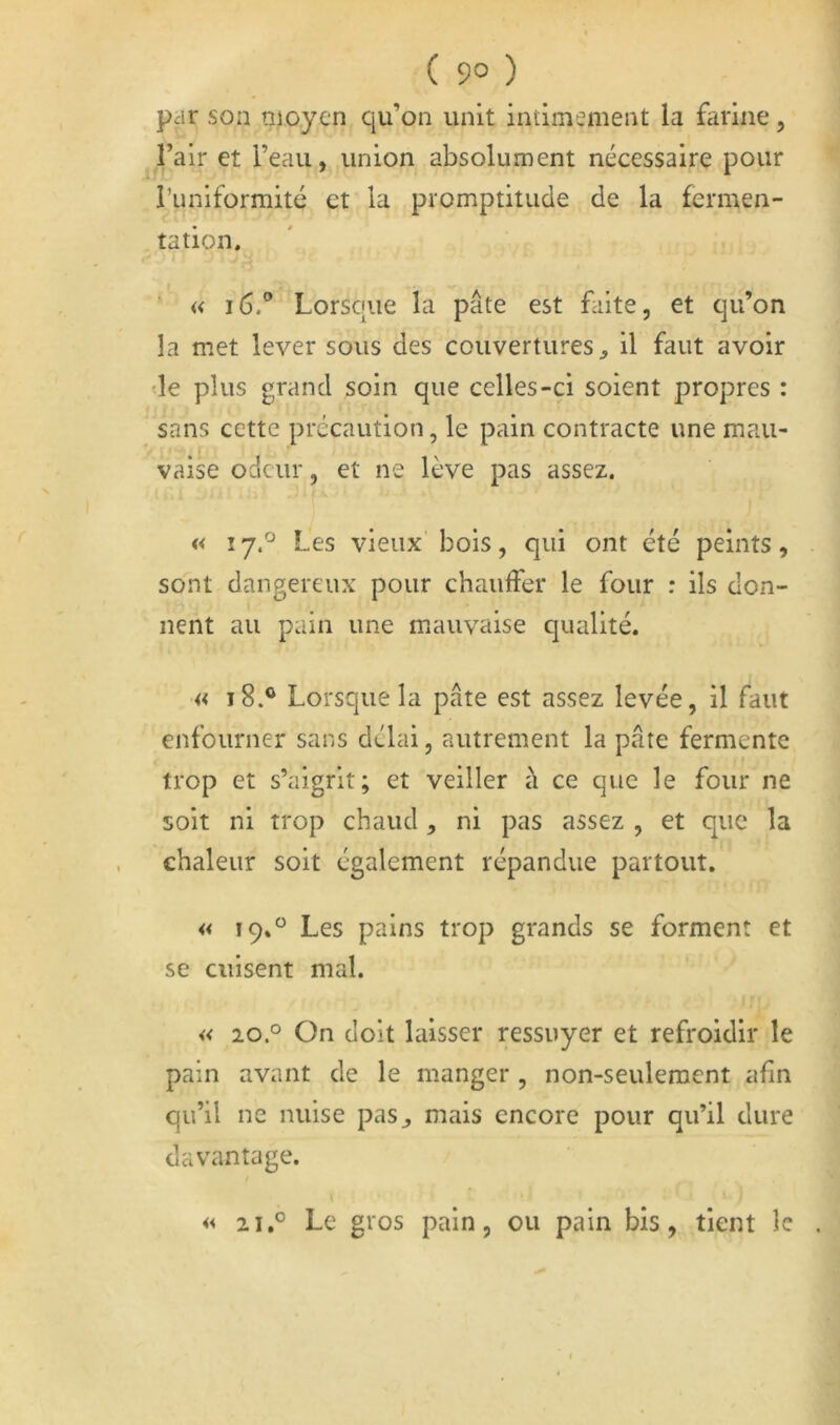 ( 9° ) par son moyen qu’on unit intimement la fiirine, l’air et l’eau, union absolument nécessaire pour i’uniformité et la promptitude de la fermen- tation. « i6.° Lorsque la pâte est faite, et qu’on la met lever sous des couvertures ^ il faut avoir •le plus grand soin que celles-ci soient propres : sans cette précaution, le pain contracte une mau- vaise odeur, et ne lève pas assez. « 17.^ Les vieux’ bois, qui ont été peints, sont dangereux pour chaulfer le four : ils don- nent au pain une mauvaise qualité. 18.® Lorsque la pâte est assez levée, il faut enfourner sans délai, autrement la pâte fermente trop et s’aigrit; et veiller à ce que le four ne soit ni trop chaud, ni pas assez , et que la chaleur soit également répandue partout. « 19.“ Les pains trop grands se forment et se cuisent mal. « 20° On doit laisser ressuyer et refroidir le pain avant de le manger , non-seulement afin qu’il ne nuise pas^ mais encore pour qu’il dure davantage. 2i.° Le gros pain, ou pain bis, tient le