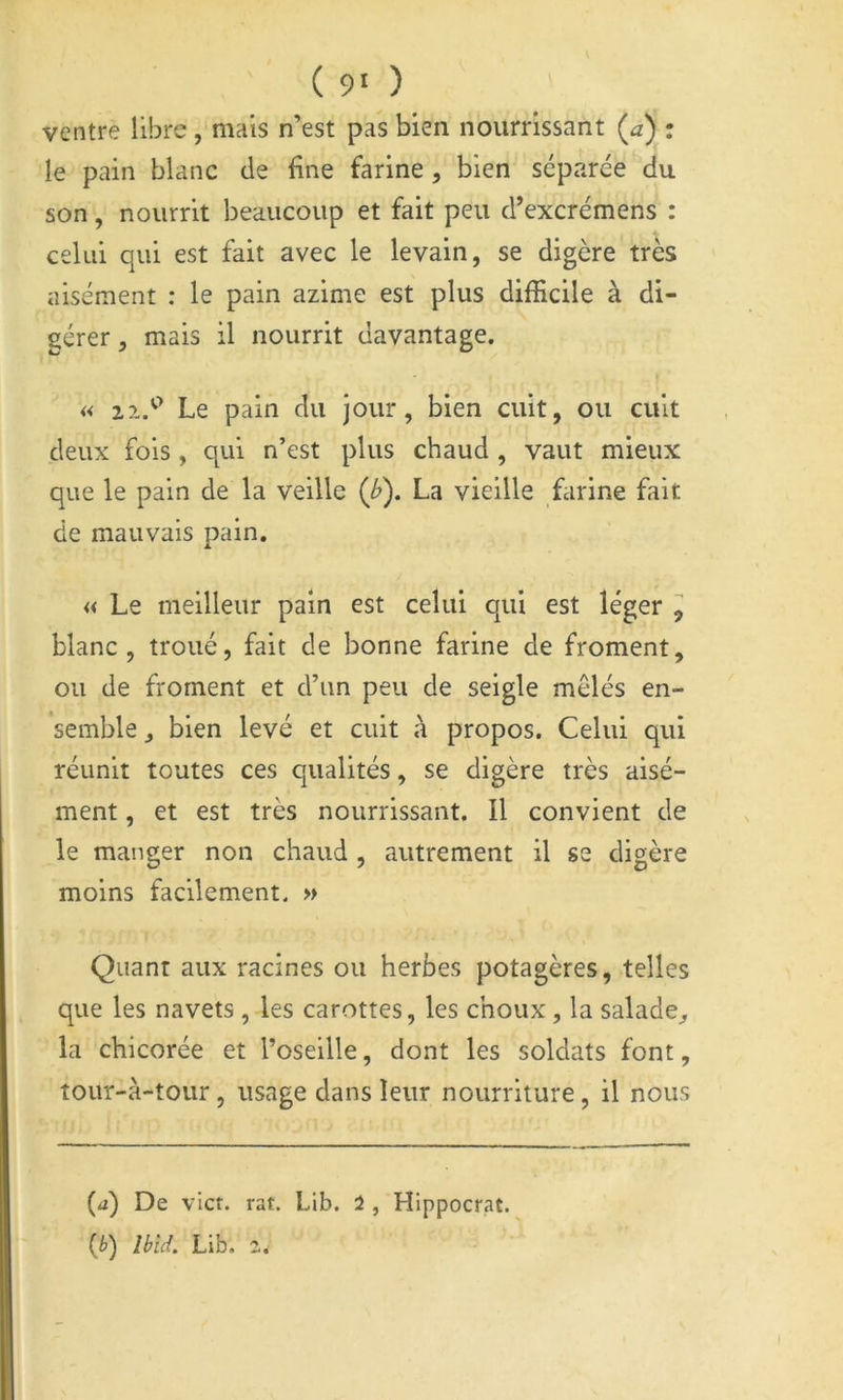 ( 9‘ ) ventre libre, mais n’est pas bien nourrissant (^a) : le pain blanc de fine farine, bien séparée du son, nourrit beaucoup et fait peu d’excrémens : celui qui est fait avec le levain, se digère très aisément : le pain azlme est plus difficile à di- gérer , mais il nourrit davantage. « 21.'^ Le pain du jour, bien cuit, ou cuit deux fois, qui n’est plus chaud , vaut mieux que le pain de la veille (^). La vieille farine fait de mauvais pain. « Le meilleur pain est celui qui est léger , blanc, troué, fait de bonne farine de froment, ou de froment et d’un peu de seigle mêlés en- semble , bien levé et cuit à propos. Celui qui réunit toutes ces qualités, se digère très aisé- ment , et est très nourrissant. Il convient de le manger non chaud , autrement il se digère moins facilement. » Quant aux racines ou herbes potagères, telles que les navets , les carottes, les choux, la salade^ la chicorée et Toseille, dont les soldats font, tour-à-tour, usage dans leur nourriture, il nous (^i) De vict. rat. Lib. 2 , Hlppocrat. (i) îbîd. Lib.