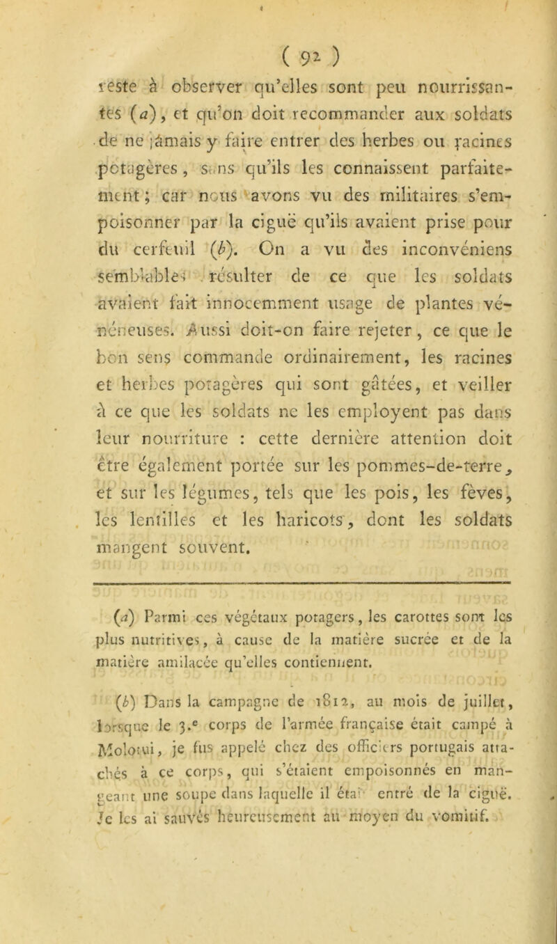 4 / ( 9^ ) reste à observer qu’elles sont peu nourrissan- tes (a)f et qu’on doit .recommander aux soldats I de ne jâmais y-faire entrer des herbes ou Racines .potagères , sans qu’ils les connaissent parfaite- ment ; car nous'avons vu des militaires s’em- poisonner par la ciguë qu’ils avaient prise pour du cerfeuil (^). On a vu des inconvéniens semblable'? .-résulter de ce que les soldats avaient fait innocemment usage de plantes vé- néneuses. >^ussi doit-on faire rejeter, ce que le bon sens commande ordinairement, les racines et herbes potagères qui sont gâtées, et veiller d ce que les soldats ne les employent pas dans leur nourriture : cette dernière attention doit être également portée sur les pommes-de-rerre^ et sur les légumes, tels que les pois, les fèves, . les lentilles et les haricots, dont les soldats mangent souvent. (<î) Parmi ces végétaux potagers, les carottes sont les plus nutritives, à cause de la matière sucrée et de la matière amilacée qu’elles contiennent. {b) Dans la campagne de 181a, au mois de Juillet, lorsque le 3.® corps de l’armée française était campé à Moloîui, je fus appelé chez des officiers portugais atta- chés à ce corps, qui s’étaient empoisonnés en man- t'eant une soupe dans laquelle il état- entré de la ciguë. Je les ai sauvés heureusement au moyen du vomitif.