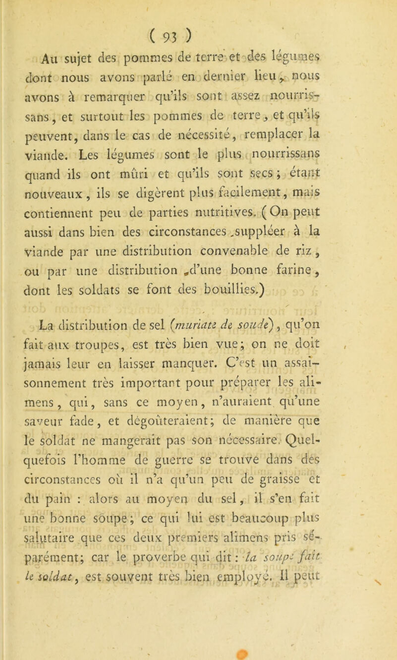 Au sujet des pommes de terre et des légumes dont nous avons parlé en dernier lieu^ nous avons à remarquer qu’ils sont assez nourris- sans, et surtout les pommes de terre et qu’ils peuvent, dans le cas de nécessite, remplacer la viande. Les légumes sont le plus nourrissans quand ils ont mûri et qu’ils sont secs ; étant nouveaux, ils se digèrent plus facilement, mais contiennent peu de parties nutritives. ( On peut aussi dans bien des circonstances,suppléer à la viande par une distribution convenable de riz, ou par une distribution ^d’iine bonne farine, dont les soldats se font des bouillies.) La distribution de sel {riiurum d& sonde), qu’on fait aux troupes, est très bien vue; on ne doit jamais leur en laisser manquer. C’est un assai- sonnement très important pour préparer les ali- mens , qui, sans ce moyen, n’auraient qu’une saveur fade, et dégoûteraient; de manière que le soldat ne mangerait pas son nécessaire. Quel- quefois l’homme de guerre se trouve dans des circonstances oii il n’a qu’un peu de graisse et du pain : alors au moyen du sel, il s’en fait une bonne soupe; ce qui lui est beaucoup plus salutaire que ces deux premiers alimens pris sé- parément; car le proverbe qui dit :soup:- fait k soldat ^ est souvent très bien employé. Ü peut