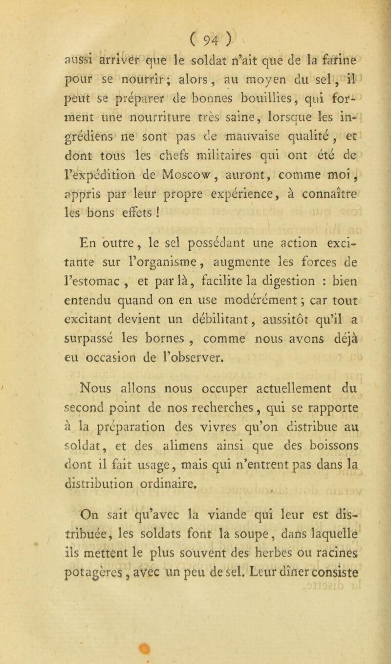 aussi arriver que le soldat n’ait que de la farine pour se nourrir ; alors, au moyen du sel, il peut se préparer de bonnes bouillies, qui for- ment une nourriture très saine, lorsque les in- grédiens ne sont pas de mauvaise qualité, et dont tous les chefs militaires qui ont été de l’expédition de Moscow, auront, comme moi ^ appris par leur propre expérience, à connaître les bons effets ! En outre, le sel possédant une action exci- tante sur l’organisme, augmente les forces de l’estomac , et par là, facilite la digestion : bien entendu quand on en use modérément ; car tout excitant devient un débilitant, aussitôt qu’il a surpassé les bornes , comme nous avons déjà eu occasion de l’observer. Nous allons nous occuper actuellement du second point de nos recherches, qui se rapporte à la préparation des vivres qu’on distribue au soldat, et des alimens ainsi que des boissons dont il fait usage, mais qui n’entrent pas dans la distribution ordinaire. On sait qu’avec la viande qui leur est dis- tribuée, les soldats font la soupe, dans laquelle ils mettent le plus souvent des herbes ou racines potagères, avec un peu de sel. Leur dîner consiste
