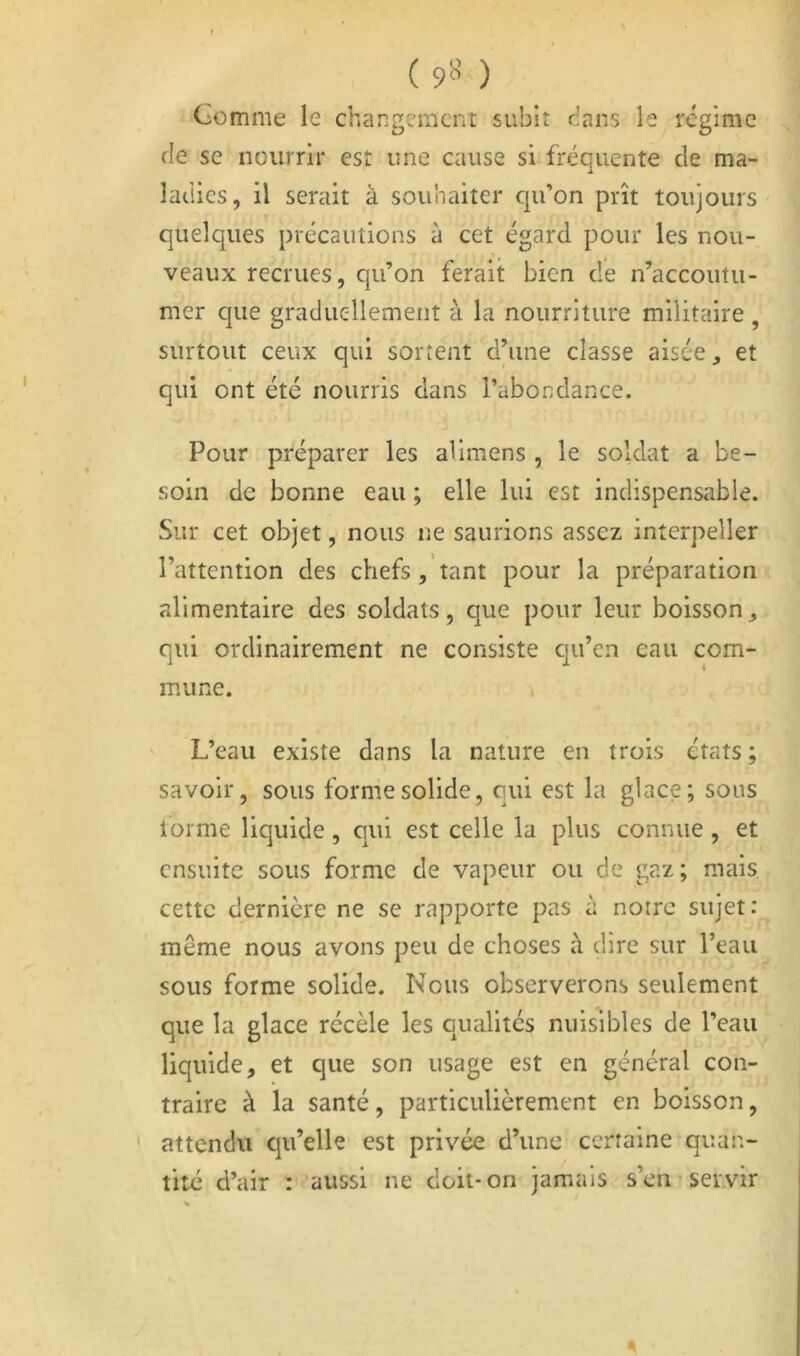 (9« ) Comme le changement subit dans le régime de se nourrir est une cause si fréquente de ma- ladies, il serait à souhaiter qu’on prît toujours quelques précautions à cet égard pour les nou- veaux recrues, qu’on ferait bien de n’accoutu- mer que graduellement à la nourriture militaire , surtout ceux qui sortent d’une classe aisée ^ et qui ont été nourris dans l’abondance. Pour préparer les alimens , le soldat a be- soin de bonne eau ; elle lui est indispensable. Sur cet objet, nous ne saurions assez interpeller l’attention des chefs , tant pour la préparation alimentaire des soldats, que pour leur boisson^ qui ordinairement ne consiste qu’en eau com- mune. L’eau existe dans la nature en trois états ; savoir, sous forme solide, qui est la glace; sous lorme liquide, qui est celle la plus connue, et ensuite sous forme de vapeur ou de gaz ; mais cette dernière ne se rapporte pas à notre sujet: même nous avons peu de choses à dire sur l’eau sous forme solide. Nous observerons seulement que la glace récèle les qualités nuisibles de l’eau liquide, et que son usage est en général con- traire à la santé, particulièrement en boisson, attendu qu’elle est privée d’une certaine quan- tité d’air : aussi ne doit-on jamais s’en servir