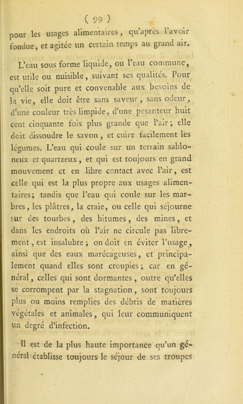 pour les usages alimentaires, qu’après l’avoir fondue, et agitée un certain temps au grand air. ’ ^ I f L’eau sous forme liquide, ou 1 eau commune, est utile ou nuisible, suivant ses qualités. Pour qu’elle soit pure et convenable aux besoins de la vie, elle doit etre sans saveur, sans odeur^ d’une couleur très limpide, d’une pesanteur huit cent cinquante fois plus grande que l’air; elle doit dissoudre le savon , et cuire facilement les légumes. L’eau qui coule sur un teriain sablo- neux et qiiartzeux, et qui est toujours en grand mouvement et en libre contact avec l’air, est celle qui est la plus propre aux usages alimen- taires; tandis que l’eau qui coule sur les mar- bres, les plâtres, la craie, ou celle qui séjourne sur des tourbes, des bitumes, des mines, et dans les endroits où l’air ne circule pas libre- ment , est insalubre ; on doit en éviter l’usage, ainsi que des eaux marécageuses, et principa- lement quand elles sont croupies ; car en gé- néral , celles qui sont dormantes , outre qu’elles se corrompent par la stagnation, sont toujours plus ou moins remplies des débris de matières végétales et animales, qui leur communiquent un degré d’infection. Il est de la plus haute importance qu’un gé- néral établisse toujours le séjour de ses troupes