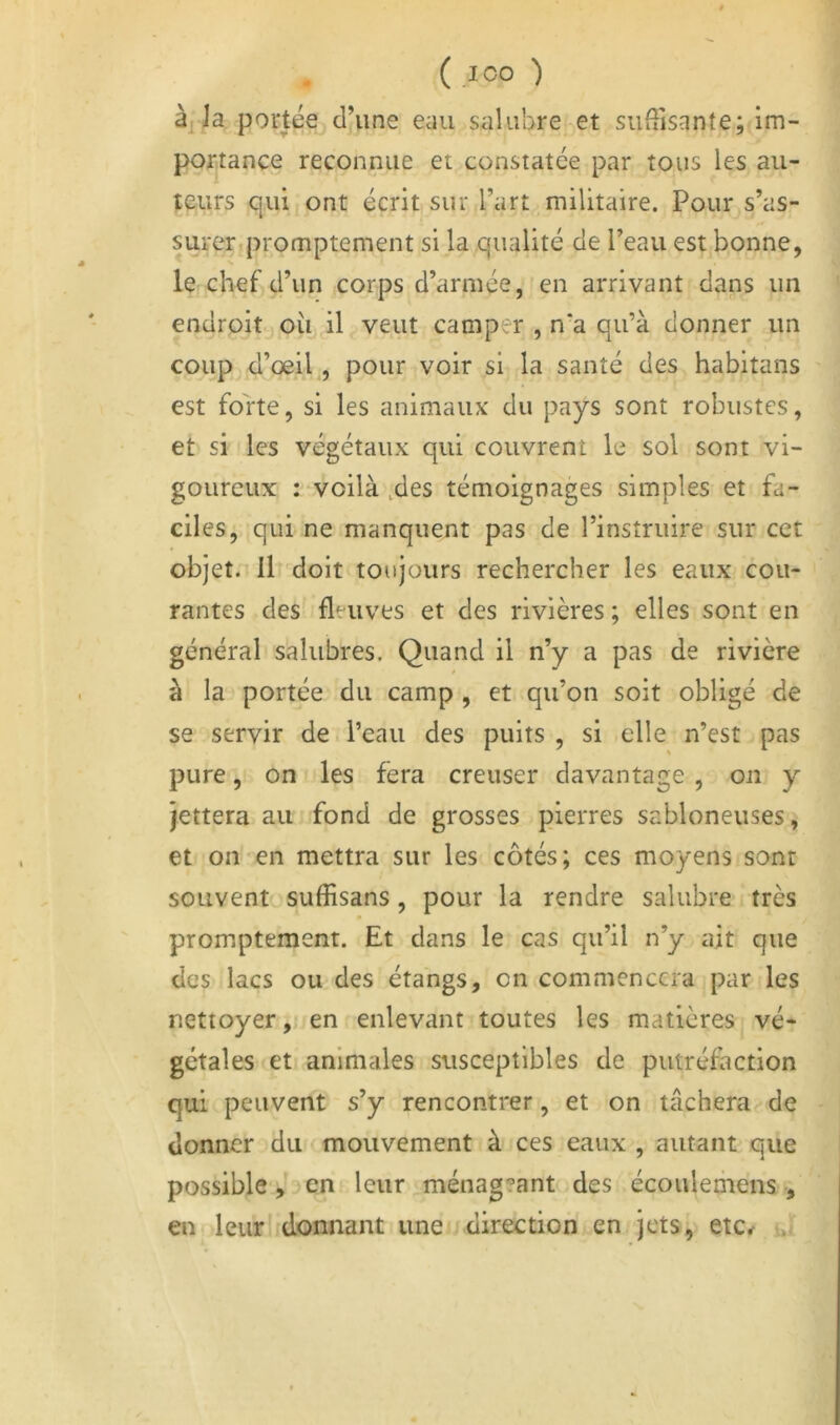 à, la portée d’une eau salubre et suffisante; im- portance reconnue et constatée par tous les au- teurs qui ont écrit sur l’art militaire. Pour s’as- surer promptement si la qualité de l’eau est bonne, ICjChef d’un corps d’armée, en arrivant dans un endroit où il veut camper , n‘a qu’à donner un coupj d’oeil^, pour voir si la santé des habitans est forte, si les animaux du pays sont robustes, et si les végétaux qui couvrent le sol sont vi- goureux : voilà ,des témoignages simples et fa- ciles, qui ne manquent pas de l’instruire sur cet objet. Il doit toujours rechercher les eaux cou- rantes des fleuves et des rivières ; elles sont en général salubres. Quand il n’y a pas de rivière à la portée du camp , et qu’on soit obligé de se servir de l’eau des puits , si elle n’est pas pure, on les fera creuser davantage , on y Jettera au fond de grosses pierres sabloneuses, et on en mettra sur les côtés; ces moyens sont souvent sulEsans, pour la rendre salubre très promptement. Et dans le cas qu’il n’y ait que des lacs ou des étangs, on commencera par les nettoyeren enlevant toutes les matières vé- gétales et animales susceptibles de putréfaction qui peuvent s’y rencontrer, et on tâchera de donner du mouvement à ces eaux , autant que possible-,’3en leur ménag?ant des écoulemens , en leurlidonnant une direction en jets, etCr i..