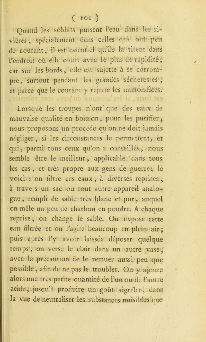C '0‘ ) Quand les soldats puisent l’eau dans les ri- vières , spécialement dans celles qui ont peu de courant, il est essentiel qu’ils la tirent dans l’endroit où elle court avec le plus de rapidité; car sur les bords, elle est sujette à se corrom- pre , surtout pendant les grandes sécheresses , et parce que le courant y rejette les immondices. / -f Lorsque les troupes n’ont' que des eaux de mauvaise qualité en boisson, pour les purifier, nous proposons un procédé qu’on ne doit jamais négliger, si les circonstances le permettent, et qui, parmi tous ceux qu’on a conseillés, nous semble être le meilleurapplicable 'dans tous les cas, et très propre aux gens de guerre; le voici : on filtre ces eaux, à diverses reprises, à travers un sac ou tout autre appareil analo-r gue, rempli de sable très blanc et pur, auquel on mêle un peu de charbon en poudre. A chaque reprise, on change le sable. On expose cette eau filtrée et on l’agite beaucoup en plein air; puis après l’y avoir laissée déposer quelque temps’, on verse le clair dans un autre vase;' avec la précaution de le remuer aussi peu!que possible, afin de ne pas le troubler. On y’ajoute alors une très petite quantité de l’un ou'de l’autre acide'/i>jusqu’à produire un goût aigrelet, dans • la vue de neutraliser les substances nuisibles cite